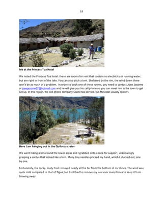 18	
  
	
  

Me	
  at	
  the	
  Princess	
  Toa	
  Hotel	
  	
  

	
  

We	
  noted	
  the	
  Princess	
  Toa	
  hotel:	
  these	
  are	
  rooms	
  for	
  rent	
  that	
  contain	
  no	
  electricity	
  or	
  running	
  water,	
  
but	
  are	
  right	
  in	
  front	
  of	
  the	
  lake.	
  You	
  can	
  also	
  pitch	
  a	
  tent.	
  Sheltered	
  by	
  the	
  rim,	
  the	
  wind	
  down	
  there	
  
won’t	
  be	
  as	
  much	
  of	
  a	
  problem.	
  	
  In	
  order	
  to	
  book	
  one	
  of	
  these	
  rooms,	
  you	
  need	
  to	
  contact	
  Jose Jacome
at josejacome67@hotmail.com and he will give you his cell phone so you can meet him in the town to get
set up. In this region, the cell phone company Claro has service, but Movistar usually doesn’t.

Here I am hanging out in the Quilotoa crater	
  

We	
  went	
  hiking	
  a	
  bit	
  around	
  the	
  lower	
  areas	
  and	
  I	
  grabbed	
  onto	
  a	
  rock	
  for	
  support,	
  unknowingly	
  
grasping	
  a	
  cactus	
  that	
  looked	
  like	
  a	
  fern.	
  Many	
  tiny	
  needles	
  pricked	
  my	
  hand,	
  which	
  I	
  plucked	
  out,	
  one	
  
by	
  one.	
  	
  
Fortunately,	
  the	
  rocky,	
  dusty	
  trail	
  removed	
  nearly	
  all	
  the	
  tar	
  from	
  the	
  bottom	
  of	
  my	
  shoes.	
  The	
  wind	
  was	
  
quite	
  mild	
  compared	
  to	
  that	
  of	
  Tigua,	
  but	
  I	
  still	
  had	
  to	
  remove	
  my	
  sun	
  visor	
  many	
  times	
  to	
  keep	
  it	
  from	
  
blowing	
  away.	
  	
  

 