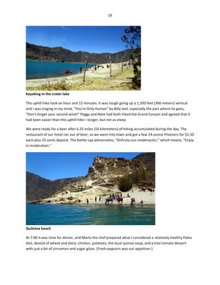 19	
  
	
  

Kayaking	
  in	
  the	
  crater	
  lake	
  

	
  

The	
  uphill	
  hike	
  took	
  an	
  hour	
  and	
  15	
  minutes.	
  It	
  was	
  tough	
  going	
  up	
  a	
  1,200	
  feet	
  (366	
  meters)	
  vertical	
  
and	
  I	
  was	
  singing	
  in	
  my	
  mind,	
  “You’re	
  Only	
  Human”	
  by	
  Billy	
  Joel,	
  especially	
  the	
  part	
  where	
  he	
  goes,	
  
“Don’t	
  forget	
  your	
  second	
  wind!”	
  Peggy	
  and	
  Nate	
  had	
  both	
  hiked	
  the	
  Grand	
  Canyon	
  and	
  agreed	
  that	
  it	
  
had	
  been	
  easier	
  than	
  this	
  uphill	
  hike—longer,	
  but	
  not	
  as	
  steep.	
  
We	
  were	
  ready	
  for	
  a	
  beer	
  after	
  6.25	
  miles	
  (10	
  kilometers)	
  of	
  hiking	
  accumulated	
  during	
  the	
  day.	
  The	
  
restaurant	
  of	
  our	
  hotel	
  ran	
  out	
  of	
  beer,	
  so	
  we	
  went	
  into	
  town	
  and	
  got	
  a	
  few	
  24-­‐ounce	
  Pilseners	
  for	
  $1.50	
  
each	
  plus	
  25	
  cents	
  deposit.	
  The	
  bottle	
  cap	
  admonishes,	
  “Disfruta	
  con	
  moderación,”	
  which	
  means,	
  “Enjoy	
  
in	
  moderation.”	
  	
  

Quilotoa	
  beach	
  

	
  

At	
  7:00	
  it	
  was	
  time	
  for	
  dinner,	
  and	
  Marlo	
  the	
  chef	
  prepared	
  what	
  I	
  considered	
  a	
  relatively	
  healthy	
  Paleo	
  
diet,	
  devoid	
  of	
  wheat	
  and	
  dairy:	
  chicken,	
  potatoes,	
  the	
  local	
  quinoa	
  soup,	
  and	
  a	
  tree	
  tomato	
  dessert	
  
with	
  just	
  a	
  bit	
  of	
  cinnamon	
  and	
  sugar	
  glaze.	
  (Fresh	
  popcorn	
  was	
  our	
  appetizer.)	
  

 