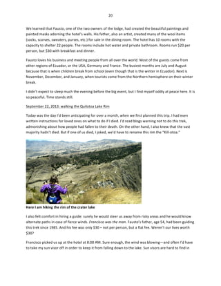20	
  
	
  
We	
  learned	
  that	
  Fausto,	
  one	
  of	
  the	
  two	
  owners	
  of	
  the	
  lodge,	
  had	
  created	
  the	
  beautiful	
  paintings	
  and	
  
painted	
  masks	
  adorning	
  the	
  hotel’s	
  walls.	
  His	
  father,	
  also	
  an	
  artist,	
  created	
  many	
  of	
  the	
  wool	
  items	
  
(socks,	
  scarves,	
  sweaters,	
  purses,	
  etc.)	
  for	
  sale	
  in	
  the	
  dining	
  room.	
  The	
  hotel	
  has	
  10	
  rooms	
  with	
  the	
  
capacity	
  to	
  shelter	
  22	
  people.	
  The	
  rooms	
  include	
  hot	
  water	
  and	
  private	
  bathroom.	
  Rooms	
  run	
  $20	
  per	
  
person,	
  but	
  $30	
  with	
  breakfast	
  and	
  dinner.	
  	
  
Fausto	
  loves	
  his	
  business	
  and	
  meeting	
  people	
  from	
  all	
  over	
  the	
  world.	
  Most	
  of	
  the	
  guests	
  come	
  from	
  
other	
  regions	
  of	
  Ecuador,	
  or	
  the	
  USA,	
  Germany	
  and	
  France.	
  The	
  busiest	
  months	
  are	
  July	
  and	
  August	
  
because	
  that	
  is	
  when	
  children	
  break	
  from	
  school	
  (even	
  though	
  that	
  is	
  the	
  winter	
  in	
  Ecuador).	
  Next	
  is	
  
November,	
  December,	
  and	
  January,	
  when	
  tourists	
  come	
  from	
  the	
  Northern	
  hemisphere	
  on	
  their	
  winter	
  
break.	
  	
  
I	
  didn’t	
  expect	
  to	
  sleep	
  much	
  the	
  evening	
  before	
  the	
  big	
  event,	
  but	
  I	
  find	
  myself	
  oddly	
  at	
  peace	
  here.	
  It	
  is	
  
so	
  peaceful.	
  Time	
  stands	
  still.	
  	
  
September	
  22,	
  2013:	
  walking	
  the	
  Quilotoa	
  Lake	
  Rim	
  
Today	
  was	
  the	
  day	
  I’d	
  been	
  anticipating	
  for	
  over	
  a	
  month,	
  when	
  we	
  first	
  planned	
  this	
  trip.	
  I	
  had	
  even	
  
written	
  instructions	
  for	
  loved	
  ones	
  on	
  what	
  to	
  do	
  if	
  I	
  died.	
  I’d	
  read	
  blogs	
  warning	
  not	
  to	
  do	
  this	
  trek,	
  
admonishing	
  about	
  how	
  people	
  had	
  fallen	
  to	
  their	
  death.	
  On	
  the	
  other	
  hand,	
  I	
  also	
  knew	
  that	
  the	
  vast	
  
majority	
  hadn’t	
  died.	
  But	
  if	
  one	
  of	
  us	
  died,	
  I	
  joked,	
  we’d	
  have	
  to	
  rename	
  this	
  rim	
  the	
  “Kill-­‐otoa.”	
  

Here	
  I	
  am	
  hiking	
  the	
  rim	
  of	
  the	
  crater	
  lake	
  

	
  

I	
  also	
  felt	
  comfort	
  in	
  hiring	
  a	
  guide:	
  surely	
  he	
  would	
  steer	
  us	
  away	
  from	
  risky	
  areas	
  and	
  he	
  would	
  know	
  
alternate	
  paths	
  in	
  case	
  of	
  fierce	
  winds.	
  Francisco	
  was	
  the	
  man.	
  Fausto’s	
  father,	
  age	
  54,	
  had	
  been	
  guiding	
  
this	
  trek	
  since	
  1985.	
  And	
  his	
  fee	
  was	
  only	
  $30	
  –	
  not	
  per	
  person,	
  but	
  a	
  flat	
  fee.	
  Weren’t	
  our	
  lives	
  worth	
  
$30?	
  	
  
Francisco	
  picked	
  us	
  up	
  at	
  the	
  hotel	
  at	
  8:00	
  AM.	
  Sure	
  enough,	
  the	
  wind	
  was	
  blowing—and	
  often	
  I’d	
  have	
  
to	
  take	
  my	
  sun	
  visor	
  off	
  in	
  order	
  to	
  keep	
  it	
  from	
  falling	
  down	
  to	
  the	
  lake.	
  Sun	
  visors	
  are	
  hard	
  to	
  find	
  in	
  

 