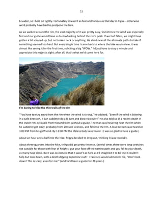21	
  
	
  
Ecuador,	
  so	
  I	
  held	
  on	
  tightly.	
  Fortunately	
  it	
  wasn’t	
  as	
  fast	
  and	
  furious	
  as	
  that	
  day	
  in	
  Tigua—otherwise	
  
we’d	
  probably	
  have	
  had	
  to	
  postpone	
  the	
  trek.	
  
As	
  we	
  walked	
  around	
  the	
  rim,	
  the	
  vast	
  majority	
  of	
  it	
  was	
  pretty	
  easy.	
  Sometimes	
  the	
  wind	
  was	
  especially	
  
fast	
  and	
  our	
  guide	
  would	
  have	
  us	
  bushwhacking	
  behind	
  the	
  rim’s	
  peak.	
  If	
  we	
  had	
  fallen,	
  we	
  might	
  have	
  
gotten	
  a	
  bit	
  scraped	
  up,	
  but	
  no	
  broken	
  neck	
  or	
  anything.	
  He	
  also	
  knew	
  all	
  the	
  alternate	
  paths	
  to	
  take	
  if	
  
something	
  seemed	
  too	
  hard.	
  But	
  every	
  single	
  time	
  I	
  came	
  back	
  to	
  where	
  the	
  lake	
  was	
  in	
  view,	
  it	
  was	
  
almost	
  like	
  seeing	
  it	
  for	
  the	
  first	
  time,	
  soliciting	
  a	
  big	
  “WOW.”	
  I’d	
  just	
  have	
  to	
  stop	
  a	
  minute	
  and	
  
appreciate	
  this	
  majestic	
  sight;	
  after	
  all,	
  that’s	
  what	
  we’d	
  come	
  here	
  for.	
  	
  

I’m	
  daring	
  to	
  hike	
  the	
  thin	
  trails	
  of	
  the	
  rim	
  	
  

	
  

“You	
  have	
  to	
  stay	
  away	
  from	
  the	
  rim	
  when	
  the	
  wind	
  is	
  strong,”	
  he	
  advised.	
  “Even	
  if	
  the	
  wind	
  is	
  blowing	
  
in	
  a	
  safe	
  direction,	
  it	
  can	
  suddenly	
  do	
  a	
  U-­‐turn	
  and	
  blow	
  you	
  over!”	
  He	
  also	
  told	
  us	
  of	
  a	
  recent	
  death	
  in	
  
the	
  crater	
  rim.	
  A	
  couple	
  from	
  Holland	
  went	
  without	
  a	
  guide.	
  The	
  man	
  was	
  hovering	
  near	
  the	
  rim	
  when	
  
he	
  suddenly	
  got	
  dizzy,	
  probably	
  from	
  altitude	
  sickness,	
  and	
  fell	
  into	
  the	
  rim.	
  A	
  loud	
  scream	
  was	
  heard	
  at	
  
3:00	
  PM	
  from	
  his	
  girlfriend.	
  By	
  11:00	
  PM	
  the	
  lifeless	
  body	
  was	
  found.	
  	
  (I	
  was	
  so	
  glad	
  to	
  have	
  a	
  guide.)	
  
About	
  an	
  hour	
  and	
  a	
  half	
  into	
  the	
  hike,	
  Peggy	
  decided	
  to	
  drop	
  out,	
  thinking	
  it	
  was	
  too	
  risky.	
  	
  
About	
  three	
  quarters	
  into	
  the	
  hike,	
  things	
  did	
  get	
  pretty	
  intense.	
  Several	
  times	
  there	
  were	
  long	
  stretches	
  
not	
  suitable	
  for	
  those	
  with	
  fear	
  of	
  heights:	
  put	
  your	
  foot	
  off	
  the	
  narrow	
  path	
  and	
  you	
  fall	
  to	
  your	
  death,	
  
as	
  many	
  have	
  done.	
  But	
  I	
  was	
  so	
  ecstatic	
  that	
  it	
  wasn’t	
  as	
  hard	
  as	
  I’d	
  imagined	
  it	
  to	
  be	
  that	
  I	
  couldn’t	
  
help	
  but	
  look	
  down,	
  with	
  a	
  death	
  defying	
  dopamine	
  rush!	
  	
  	
  Francisco	
  would	
  admonish	
  me,	
  “Don’t	
  look	
  
down!	
  This	
  is	
  scary,	
  even	
  for	
  me!”	
  (And	
  he’d	
  been	
  a	
  guide	
  for	
  28	
  years.)	
  

 