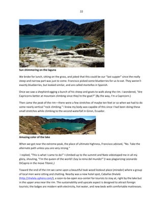 22	
  
	
  

	
  

Sun	
  shimmering	
  on	
  the	
  laguna	
  

We	
  broke	
  for	
  lunch,	
  sitting	
  on	
  the	
  grass,	
  and	
  joked	
  that	
  this	
  could	
  be	
  our	
  “last	
  supper”	
  since	
  the	
  really	
  
steep	
  and	
  narrow	
  part	
  was	
  just	
  to	
  come.	
  Francisco	
  picked	
  some	
  blueberries	
  for	
  us	
  to	
  eat.	
  They	
  weren’t	
  
exactly	
  blueberries,	
  but	
  looked	
  similar,	
  and	
  are	
  called	
  morteños	
  in	
  Spanish.	
  	
  
Once	
  we	
  saw	
  a	
  shepherd	
  egging	
  a	
  bunch	
  of	
  his	
  sheep	
  and	
  goats	
  to	
  walk	
  along	
  the	
  rim.	
  I	
  wondered,	
  “Are	
  
Capricorns	
  better	
  at	
  mountain	
  climbing	
  since	
  they’re	
  the	
  goat?”	
  (By	
  the	
  way,	
  I’m	
  a	
  Capricorn.)	
  
Then	
  came	
  the	
  peak	
  of	
  the	
  rim—there	
  were	
  a	
  few	
  stretches	
  of	
  maybe	
  ten	
  feet	
  or	
  so	
  when	
  we	
  had	
  to	
  do	
  
some	
  nearly	
  vertical	
  “rock	
  climbing.”	
  I	
  knew	
  my	
  body	
  was	
  capable	
  of	
  this	
  since	
  I	
  had	
  been	
  doing	
  these	
  
small	
  stretches	
  while	
  climbing	
  to	
  the	
  second	
  waterfall	
  in	
  Giron,	
  Ecuador.	
  	
  

Amazing	
  color	
  of	
  the	
  lake	
  

	
  

When	
  we	
  got	
  near	
  the	
  extreme	
  peak,	
  the	
  place	
  of	
  ultimate	
  highness,	
  Francisco	
  advised,	
  “No.	
  Take	
  the	
  
alternate	
  path	
  unless	
  you	
  are	
  very	
  strong.”	
  
	
  I	
  replied,	
  “This	
  is	
  what	
  I	
  came	
  to	
  do!”	
  I	
  climbed	
  up	
  to	
  the	
  summit	
  and	
  Nate	
  videotaped	
  me	
  in	
  all	
  my	
  
glory,	
  shouting,	
  “I’m	
  the	
  queen	
  of	
  the	
  world!	
  ¡Soy	
  la	
  reina	
  del	
  mundo!”	
  (I	
  was	
  plagiarizing	
  Leonardo	
  
DiCaprio	
  in	
  the	
  move	
  Titanic.)	
  
Toward	
  the	
  end	
  of	
  the	
  rim	
  we	
  came	
  upon	
  a	
  beautiful	
  teak	
  wood	
  lookout	
  place	
  (mirador)	
  where	
  a	
  group	
  
of	
  local	
  men	
  were	
  sitting	
  and	
  chatting.	
  Nearby	
  was	
  a	
  new	
  hotel	
  spot,	
  Cabañas	
  Shalalá	
  
(http://shalala.uphero.com/),	
  a	
  soon-­‐to-­‐be-­‐open	
  eco-­‐center	
  for	
  tourists	
  to	
  stay	
  at,	
  right	
  by	
  the	
  lake	
  but	
  
in	
  the	
  upper	
  area	
  near	
  the	
  rim.	
  The	
  sustainability	
  and	
  upscale	
  aspect	
  is	
  designed	
  to	
  attract	
  foreign	
  
tourists;	
  the	
  lodges	
  are	
  modern	
  with	
  electricity,	
  hot	
  water,	
  and	
  new	
  beds	
  with	
  comfortable	
  mattresses.	
  	
  

 