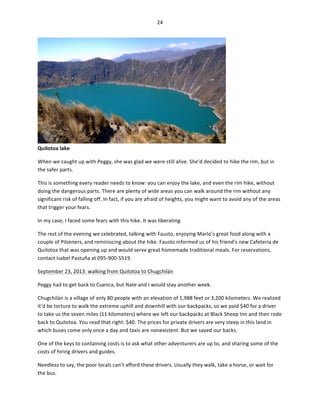 24	
  
	
  

Quilotoa	
  lake	
  

	
  

When	
  we	
  caught	
  up	
  with	
  Peggy,	
  she	
  was	
  glad	
  we	
  were	
  still	
  alive.	
  She’d	
  decided	
  to	
  hike	
  the	
  rim,	
  but	
  in	
  
the	
  safer	
  parts.	
  	
  
This	
  is	
  something	
  every	
  reader	
  needs	
  to	
  know:	
  you	
  can	
  enjoy	
  the	
  lake,	
  and	
  even	
  the	
  rim	
  hike,	
  without	
  
doing	
  the	
  dangerous	
  parts.	
  There	
  are	
  plenty	
  of	
  wide	
  areas	
  you	
  can	
  walk	
  around	
  the	
  rim	
  without	
  any	
  
significant	
  risk	
  of	
  falling	
  off.	
  In	
  fact,	
  if	
  you	
  are	
  afraid	
  of	
  heights,	
  you	
  might	
  want	
  to	
  avoid	
  any	
  of	
  the	
  areas	
  
that	
  trigger	
  your	
  fears.	
  	
  
In	
  my	
  case,	
  I	
  faced	
  some	
  fears	
  with	
  this	
  hike.	
  It	
  was	
  liberating.	
  	
  
The	
  rest	
  of	
  the	
  evening	
  we	
  celebrated,	
  talking	
  with	
  Fausto,	
  enjoying	
  Marlo’s	
  great	
  food	
  along	
  with	
  a	
  
couple	
  of	
  Pilseners,	
  and	
  reminiscing	
  about	
  the	
  hike.	
  Fausto	
  informed	
  us	
  of	
  his	
  friend’s	
  new	
  Cafeteria	
  de	
  
Quilotoa	
  that	
  was	
  opening	
  up	
  and	
  would	
  serve	
  great	
  homemade	
  traditional	
  meals.	
  For	
  reservations,	
  
contact	
  Isabel	
  Pastuña	
  at	
  095-­‐900-­‐5519.	
  
September	
  23,	
  2013:	
  walking	
  from	
  Quilotoa	
  to	
  Chugchilán	
  
Peggy	
  had	
  to	
  get	
  back	
  to	
  Cuenca,	
  but	
  Nate	
  and	
  I	
  would	
  stay	
  another	
  week.	
  
Chugchilán	
  is	
  a	
  village	
  of	
  only	
  80	
  people	
  with	
  an	
  elevation	
  of	
  1,988	
  feet	
  or	
  3,200	
  kilometers.	
  We	
  realized	
  
it’d	
  be	
  torture	
  to	
  walk	
  the	
  extreme	
  uphill	
  and	
  downhill	
  with	
  our	
  backpacks,	
  so	
  we	
  paid	
  $40	
  for	
  a	
  driver	
  
to	
  take	
  us	
  the	
  seven	
  miles	
  (11	
  kilometers)	
  where	
  we	
  left	
  our	
  backpacks	
  at	
  Black	
  Sheep	
  Inn	
  and	
  then	
  rode	
  
back	
  to	
  Quilotoa.	
  You	
  read	
  that	
  right:	
  $40.	
  The	
  prices	
  for	
  private	
  drivers	
  are	
  very	
  steep	
  in	
  this	
  land	
  in	
  
which	
  buses	
  come	
  only	
  once	
  a	
  day	
  and	
  taxis	
  are	
  nonexistent.	
  But	
  we	
  saved	
  our	
  backs.	
  	
  
One	
  of	
  the	
  keys	
  to	
  containing	
  costs	
  is	
  to	
  ask	
  what	
  other	
  adventurers	
  are	
  up	
  to,	
  and	
  sharing	
  some	
  of	
  the	
  
costs	
  of	
  hiring	
  drivers	
  and	
  guides.	
  	
  
Needless	
  to	
  say,	
  the	
  poor	
  locals	
  can’t	
  afford	
  these	
  drivers.	
  Usually	
  they	
  walk,	
  take	
  a	
  horse,	
  or	
  wait	
  for	
  
the	
  bus.	
  

 