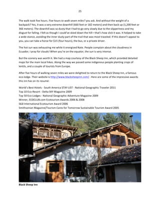 25	
  
	
  
The	
  walk	
  took	
  five	
  hours.	
  Five	
  hours	
  to	
  walk	
  seven	
  miles?	
  you	
  ask.	
  And	
  without	
  the	
  weight	
  of	
  a	
  
backpack?	
  Yes,	
  it	
  was	
  a	
  very	
  extreme	
  downhill	
  (660	
  feet	
  or	
  182	
  meters)	
  and	
  then	
  back	
  up	
  (1,200	
  feet	
  or	
  
366	
  meters).	
  The	
  downhill	
  was	
  so	
  dusty	
  that	
  I	
  had	
  to	
  go	
  very	
  slowly	
  due	
  to	
  the	
  slipperiness	
  and	
  my	
  
disgust	
  for	
  falling.	
  I	
  felt	
  as	
  though	
  I	
  could’ve	
  skied	
  down	
  the	
  hill—that’s	
  how	
  slick	
  it	
  was.	
  It	
  helped	
  to	
  take	
  
a	
  wide	
  stance,	
  avoiding	
  the	
  inner	
  dusty	
  part	
  of	
  the	
  trail	
  that	
  was	
  most	
  traveled.	
  If	
  this	
  doesn’t	
  appeal	
  to	
  
you,	
  you	
  can	
  take	
  a	
  horse	
  for	
  $15	
  (four	
  hours),	
  the	
  bus,	
  or	
  a	
  private	
  driver.	
  	
  
The	
  hot	
  sun	
  was	
  exhausting	
  me	
  while	
  it	
  energized	
  Nate.	
  People	
  complain	
  about	
  the	
  cloudiness	
  in	
  
Ecuador;	
  I	
  pray	
  for	
  clouds!	
  When	
  you’re	
  on	
  the	
  equator,	
  the	
  sun	
  is	
  very	
  intense.	
  	
  
But	
  the	
  scenery	
  was	
  worth	
  it.	
  We	
  had	
  a	
  map	
  courtesy	
  of	
  the	
  Black	
  Sheep	
  Inn,	
  which	
  provided	
  detailed	
  
maps	
  for	
  the	
  main	
  local	
  hikes.	
  Along	
  the	
  way	
  we	
  passed	
  some	
  indigenous	
  people	
  planting	
  crops	
  of	
  
lentils,	
  and	
  a	
  couple	
  of	
  tourists	
  from	
  Europe.	
  	
  
After	
  five	
  hours	
  of	
  walking	
  seven	
  miles	
  we	
  were	
  delighted	
  to	
  return	
  to	
  the	
  Black	
  Sheep	
  Inn,	
  a	
  famous	
  
eco-­‐lodge.	
  Their	
  website	
  is	
  http://www.blacksheepinn.com/	
  .	
  Here	
  are	
  some	
  of	
  the	
  impressive	
  awards	
  
this	
  inn	
  has	
  on	
  its	
  resumé:	
  
World’s	
  Best	
  Hotels	
  -­‐	
  South	
  America	
  STAY	
  LIST	
  -­‐	
  National	
  Geographic	
  Traveler	
  2011	
  
Top	
  10	
  Eco-­‐Resort	
  -­‐	
  Delta	
  SKY	
  Magazine	
  2009	
  
Top	
  50	
  Eco-­‐Lodges	
  -­‐	
  National	
  Geographic	
  Adventure	
  Magazine	
  2009	
  
Winner,	
  ECOCLUB.com	
  Ecotourism	
  Awards	
  2006	
  &	
  2008	
  
Skål	
  International	
  Ecotourism	
  Award	
  2006	
  
Smithsonian	
  Magazine/Tourism	
  Cares	
  for	
  Tomorrow	
  Sustainable	
  Tourism	
  Award	
  2005	
  

Black	
  Sheep	
  Inn	
  

	
  

 