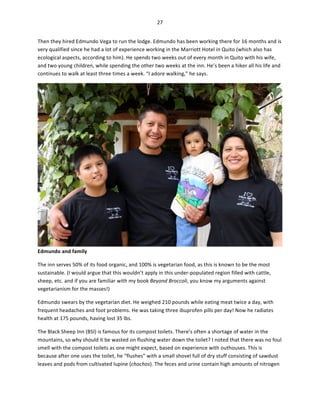 27	
  
	
  
Then	
  they	
  hired	
  Edmundo	
  Vega	
  to	
  run	
  the	
  lodge.	
  Edmundo	
  has	
  been	
  working	
  there	
  for	
  16	
  months	
  and	
  is	
  
very	
  qualified	
  since	
  he	
  had	
  a	
  lot	
  of	
  experience	
  working	
  in	
  the	
  Marriott	
  Hotel	
  in	
  Quito	
  (which	
  also	
  has	
  
ecological	
  aspects,	
  according	
  to	
  him).	
  He	
  spends	
  two	
  weeks	
  out	
  of	
  every	
  month	
  in	
  Quito	
  with	
  his	
  wife,	
  
and	
  two	
  young	
  children,	
  while	
  spending	
  the	
  other	
  two	
  weeks	
  at	
  the	
  inn.	
  He’s	
  been	
  a	
  hiker	
  all	
  his	
  life	
  and	
  
continues	
  to	
  walk	
  at	
  least	
  three	
  times	
  a	
  week.	
  “I	
  adore	
  walking,”	
  he	
  says.	
  

Edmundo	
  and	
  family	
  

	
  

The	
  inn	
  serves	
  50%	
  of	
  its	
  food	
  organic,	
  and	
  100%	
  is	
  vegetarian	
  food,	
  as	
  this	
  is	
  known	
  to	
  be	
  the	
  most	
  
sustainable.	
  (I	
  would	
  argue	
  that	
  this	
  wouldn’t	
  apply	
  in	
  this	
  under-­‐populated	
  region	
  filled	
  with	
  cattle,	
  
sheep,	
  etc.	
  and	
  if	
  you	
  are	
  familiar	
  with	
  my	
  book	
  Beyond	
  Broccoli,	
  you	
  know	
  my	
  arguments	
  against	
  
vegetarianism	
  for	
  the	
  masses!)	
  	
  
Edmundo	
  swears	
  by	
  the	
  vegetarian	
  diet.	
  He	
  weighed	
  210	
  pounds	
  while	
  eating	
  meat	
  twice	
  a	
  day,	
  with	
  
frequent	
  headaches	
  and	
  foot	
  problems.	
  He	
  was	
  taking	
  three	
  ibuprofen	
  pills	
  per	
  day!	
  Now	
  he	
  radiates	
  
health	
  at	
  175	
  pounds,	
  having	
  lost	
  35	
  lbs.	
  	
  
The	
  Black	
  Sheep	
  Inn	
  (BSI)	
  is	
  famous	
  for	
  its	
  compost	
  toilets.	
  There’s	
  often	
  a	
  shortage	
  of	
  water	
  in	
  the	
  
mountains,	
  so	
  why	
  should	
  it	
  be	
  wasted	
  on	
  flushing	
  water	
  down	
  the	
  toilet?	
  I	
  noted	
  that	
  there	
  was	
  no	
  foul	
  
smell	
  with	
  the	
  compost	
  toilets	
  as	
  one	
  might	
  expect,	
  based	
  on	
  experience	
  with	
  outhouses.	
  This	
  is	
  
because	
  after	
  one	
  uses	
  the	
  toilet,	
  he	
  “flushes”	
  with	
  a	
  small	
  shovel	
  full	
  of	
  dry	
  stuff	
  consisting	
  of	
  sawdust	
  
leaves	
  and	
  pods	
  from	
  cultivated	
  lupine	
  (chochos).	
  The	
  feces	
  and	
  urine	
  contain	
  high	
  amounts	
  of	
  nitrogen	
  

 