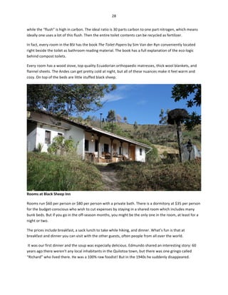 28	
  
	
  
while	
  the	
  “flush”	
  is	
  high	
  in	
  carbon.	
  The	
  ideal	
  ratio	
  is	
  30	
  parts	
  carbon	
  to	
  one	
  part	
  nitrogen,	
  which	
  means	
  
ideally	
  one	
  uses	
  a	
  lot	
  of	
  this	
  flush.	
  Then	
  the	
  entire	
  toilet	
  contents	
  can	
  be	
  recycled	
  as	
  fertilizer.	
  
In	
  fact,	
  every	
  room	
  in	
  the	
  BSI	
  has	
  the	
  book	
  The	
  Toilet	
  Papers	
  by	
  Sim	
  Van	
  der	
  Ryn	
  conveniently	
  located	
  
right	
  beside	
  the	
  toilet	
  as	
  bathroom	
  reading	
  material.	
  The	
  book	
  has	
  a	
  full	
  explanation	
  of	
  the	
  eco-­‐logic	
  
behind	
  compost	
  toilets.	
  	
  
Every	
  room	
  has	
  a	
  wood	
  stove,	
  top	
  quality	
  Ecuadorian	
  orthopaedic	
  matresses,	
  thick	
  wool	
  blankets,	
  and	
  
flannel	
  sheets.	
  The	
  Andes	
  can	
  get	
  pretty	
  cold	
  at	
  night,	
  but	
  all	
  of	
  these	
  nuances	
  make	
  it	
  feel	
  warm	
  and	
  
cozy.	
  On	
  top	
  of	
  the	
  beds	
  are	
  little	
  stuffed	
  black	
  sheep.	
  	
  

Rooms	
  at	
  Black	
  Sheep	
  Inn	
  
Rooms	
  run	
  $60	
  per	
  person	
  or	
  $80	
  per	
  person	
  with	
  a	
  private	
  bath.	
  There	
  is	
  a	
  dormitory	
  at	
  $35	
  per	
  person	
  
for	
  the	
  budget-­‐conscious	
  who	
  wish	
  to	
  cut	
  expenses	
  by	
  staying	
  in	
  a	
  shared	
  room	
  which	
  includes	
  many	
  
bunk	
  beds.	
  But	
  if	
  you	
  go	
  in	
  the	
  off-­‐season	
  months,	
  you	
  might	
  be	
  the	
  only	
  one	
  in	
  the	
  room,	
  at	
  least	
  for	
  a	
  
night	
  or	
  two.	
  	
  
The	
  prices	
  include	
  breakfast,	
  a	
  sack	
  lunch	
  to	
  take	
  while	
  hiking,	
  and	
  dinner.	
  What’s	
  fun	
  is	
  that	
  at	
  
breakfast	
  and	
  dinner	
  you	
  can	
  visit	
  with	
  the	
  other	
  guests,	
  often	
  people	
  from	
  all	
  over	
  the	
  world.	
  
	
  It	
  was	
  our	
  first	
  dinner	
  and	
  the	
  soup	
  was	
  especially	
  delicious.	
  Edmundo	
  shared	
  an	
  interesting	
  story:	
  60	
  
years	
  ago	
  there	
  weren’t	
  any	
  local	
  inhabitants	
  in	
  the	
  Quilotoa	
  town,	
  but	
  there	
  was	
  one	
  gringo	
  called	
  
“Richard”	
  who	
  lived	
  there.	
  He	
  was	
  a	
  100%	
  raw	
  foodist!	
  But	
  in	
  the	
  1940s	
  he	
  suddenly	
  disappeared.	
  	
  

 