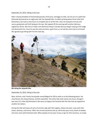 29	
  
	
  
September	
  24,	
  2013:	
  Hiking	
  in	
  the	
  area	
  
After	
  a	
  hearty	
  breakfast	
  of	
  homemade	
  granola,	
  fresh	
  juice,	
  and	
  eggs	
  to	
  order,	
  we	
  set	
  out	
  on	
  a	
  path	
  that	
  
Edmundo	
  discovered	
  as	
  an	
  eight-­‐year-­‐old:	
  the	
  Skywalk	
  hike.	
  It	
  ended	
  up	
  being	
  about	
  three	
  miles	
  (4.8	
  
kilometers),	
  but	
  took	
  us	
  two	
  hours	
  to	
  complete	
  due	
  to	
  all	
  the	
  hills.	
  Later	
  we	
  enjoyed	
  a	
  hot	
  tub	
  and	
  
sauna,	
  going	
  back	
  and	
  forth	
  between	
  the	
  two.	
  We	
  topped	
  off	
  the	
  evening	
  with	
  another	
  delicious	
  
vegetarian	
  dinner.	
  We	
  met	
  an	
  Indian	
  man	
  (Amitros)	
  living	
  in	
  Canada	
  who	
  just	
  began	
  staying	
  at	
  the	
  lodge	
  
and	
  dined	
  with	
  him.	
  Since	
  he	
  was	
  the	
  only	
  one	
  there,	
  apart	
  from	
  us,	
  he	
  had	
  the	
  entire	
  dorm	
  to	
  himself.	
  
We	
  agreed	
  to	
  go	
  hiking	
  with	
  him	
  the	
  next	
  day.	
  	
  

Me	
  doing	
  the	
  skywalk	
  hike	
  
September	
  25,	
  2013:	
  Hiking	
  in	
  the	
  area	
  
Nate,	
  Amitros,	
  and	
  I	
  hired	
  a	
  local	
  guide	
  named	
  Miguel	
  for	
  $20	
  to	
  walk	
  us	
  to	
  the	
  following	
  places:	
  the	
  
cloud	
  forest,	
  the	
  cheese	
  factory,	
  and	
  the	
  waterfalls.	
  The	
  entire	
  hike	
  took	
  nearly	
  nine	
  hours,	
  though	
  it	
  
was	
  only	
  12.5	
  miles	
  (20	
  kilometers).	
  We	
  were	
  so	
  happy	
  to	
  be	
  finished	
  with	
  the	
  hike	
  that	
  we	
  tipped	
  him	
  
another	
  ten	
  dollars.	
  	
  
During	
  the	
  hike	
  we’d	
  pass	
  all	
  sorts	
  of	
  animals:	
  pigs	
  with	
  their	
  piglets,	
  sheep	
  and	
  ewes,	
  cows	
  with	
  their	
  
calves,	
  donkeys,	
  and	
  horses.	
  Often	
  the	
  animals	
  would	
  be	
  tied	
  up.	
  We’d	
  also	
  pass	
  many	
  shacks	
  of	
  adobes	
  
and	
  even	
  some	
  with	
  thatched	
  roofs.	
  Often	
  people	
  are	
  too	
  poor	
  to	
  buy	
  a	
  sign	
  for	
  their	
  business,	
  so	
  simply	
  

 