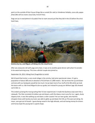 30	
  
	
  
paint	
  on	
  the	
  outside	
  of	
  their	
  house	
  things	
  like	
  se	
  vende	
  (for	
  sale)	
  or	
  Vendemos	
  helados,	
  coca-­‐cola,	
  papas	
  
fritas	
  (We	
  sell	
  ice	
  cream,	
  Coca-­‐Cola,	
  French	
  fries).	
  	
  
Dogs	
  are	
  (as	
  in	
  everywhere	
  in	
  Ecuador)	
  free	
  to	
  roam	
  around	
  just	
  like	
  they	
  did	
  in	
  the	
  US	
  before	
  the	
  strict	
  
leash	
  laws.	
  	
  

Amitros	
  by	
  me,	
  and	
  Miguel,	
  all	
  hiking	
  into	
  the	
  cloud	
  forest	
  
After	
  we	
  unwound	
  a	
  bit	
  with	
  yoga	
  and	
  a	
  beer,	
  it	
  was	
  on	
  to	
  another	
  great	
  dinner	
  with	
  what	
  I’d	
  consider	
  
to	
  be	
  award-­‐winning	
  soup.	
  This	
  time	
  a	
  British	
  couple	
  also	
  joined	
  us.	
  	
  
September	
  26,	
  2013:	
  Hiking	
  from	
  Chugchilán	
  to	
  Isinliví	
  
We’d	
  heard	
  that	
  Isinliví,	
  a	
  very	
  small	
  village	
  in	
  the	
  vicinity,	
  had	
  some	
  spectacular	
  views.	
  It’s	
  got	
  a	
  
population	
  of	
  about	
  300	
  and	
  an	
  elevation	
  of	
  9,514	
  feet	
  or	
  2,900	
  meters.	
  	
  But	
  we	
  knew	
  the	
  up	
  and	
  down	
  
verticals	
  with	
  our	
  backpacks	
  would	
  be	
  too	
  much.	
  So	
  we	
  kept	
  most	
  of	
  our	
  stuff	
  at	
  the	
  BSI	
  while	
  we	
  took	
  
the	
  basics	
  with	
  us.	
  We	
  hired	
  Miguel	
  to	
  be	
  our	
  guide,	
  but	
  instead	
  his	
  young	
  son	
  William	
  (age	
  18)	
  showed	
  
up	
  to	
  take	
  us.	
  
This	
  ended	
  up	
  being	
  the	
  most	
  grueling	
  hike	
  I’d	
  ever	
  experienced.	
  It	
  made	
  the	
  Quilotoa	
  Loop	
  seem	
  like	
  a	
  
cakewalk.	
  The	
  hike	
  consisted	
  of	
  endless	
  ups	
  and	
  downs,	
  with	
  the	
  downs	
  most	
  scary	
  for	
  me—again,	
  dusty	
  
slippery	
  trails.	
  It	
  was	
  like	
  walking	
  up	
  and	
  down	
  a	
  roller	
  coaster!	
  Yet	
  our	
  teen	
  guide,	
  who	
  had	
  the	
  
cheapest	
  shoes	
  with	
  barely	
  any	
  track,	
  was	
  able	
  to	
  glide	
  up	
  and	
  down	
  the	
  hills	
  as	
  if	
  he	
  were	
  jet	
  skiing.	
  He	
  
never,	
  ever	
  got	
  out	
  of	
  breath.	
  I	
  guess	
  being	
  raised	
  in	
  the	
  high	
  altitude,	
  and	
  not	
  having	
  money	
  for	
  drivers	
  
and	
  horses	
  kept	
  this	
  young	
  lad	
  in	
  superb	
  shape.	
  	
  

 