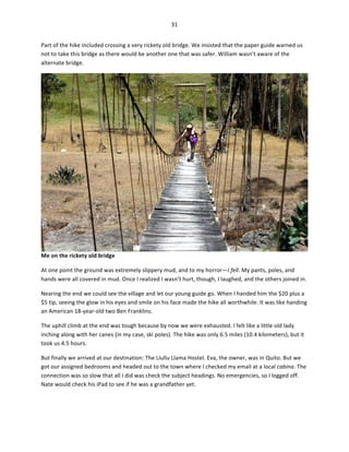 31	
  
	
  
Part	
  of	
  the	
  hike	
  included	
  crossing	
  a	
  very	
  rickety	
  old	
  bridge.	
  We	
  insisted	
  that	
  the	
  paper	
  guide	
  warned	
  us	
  
not	
  to	
  take	
  this	
  bridge	
  as	
  there	
  would	
  be	
  another	
  one	
  that	
  was	
  safer.	
  William	
  wasn’t	
  aware	
  of	
  the	
  
alternate	
  bridge.	
  	
  

Me	
  on	
  the	
  rickety	
  old	
  bridge	
  
At	
  one	
  point	
  the	
  ground	
  was	
  extremely	
  slippery	
  mud,	
  and	
  to	
  my	
  horror—I	
  fell.	
  My	
  pants,	
  poles,	
  and	
  
hands	
  were	
  all	
  covered	
  in	
  mud.	
  Once	
  I	
  realized	
  I	
  wasn’t	
  hurt,	
  though,	
  I	
  laughed,	
  and	
  the	
  others	
  joined	
  in.	
  	
  
Nearing	
  the	
  end	
  we	
  could	
  see	
  the	
  village	
  and	
  let	
  our	
  young	
  guide	
  go.	
  When	
  I	
  handed	
  him	
  the	
  $20	
  plus	
  a	
  
$5	
  tip,	
  seeing	
  the	
  glow	
  in	
  his	
  eyes	
  and	
  smile	
  on	
  his	
  face	
  made	
  the	
  hike	
  all	
  worthwhile.	
  It	
  was	
  like	
  handing	
  
an	
  American	
  18-­‐year-­‐old	
  two	
  Ben	
  Franklins.	
  
The	
  uphill	
  climb	
  at	
  the	
  end	
  was	
  tough	
  because	
  by	
  now	
  we	
  were	
  exhausted.	
  I	
  felt	
  like	
  a	
  little	
  old	
  lady	
  
inching	
  along	
  with	
  her	
  canes	
  (in	
  my	
  case,	
  ski	
  poles).	
  The	
  hike	
  was	
  only	
  6.5	
  miles	
  (10.4	
  kilometers),	
  but	
  it	
  
took	
  us	
  4.5	
  hours.	
  	
  
But	
  finally	
  we	
  arrived	
  at	
  our	
  destination:	
  The	
  Llullu	
  Llama	
  Hostel.	
  Eva,	
  the	
  owner,	
  was	
  in	
  Quito.	
  But	
  we	
  
got	
  our	
  assigned	
  bedrooms	
  and	
  headed	
  out	
  to	
  the	
  town	
  where	
  I	
  checked	
  my	
  email	
  at	
  a	
  local	
  cabina.	
  The	
  
connection	
  was	
  so	
  slow	
  that	
  all	
  I	
  did	
  was	
  check	
  the	
  subject	
  headings.	
  No	
  emergencies,	
  so	
  I	
  logged	
  off.	
  
Nate	
  would	
  check	
  his	
  iPad	
  to	
  see	
  if	
  he	
  was	
  a	
  grandfather	
  yet.	
  

 