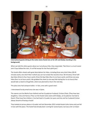 33	
  
	
  

International	
  guests	
  dining	
  at	
  the	
  Llullu	
  Llama	
  Hostel	
  (me	
  at	
  far	
  left	
  and	
  Gladys	
  standing	
  in	
  the	
  
background)	
  	
  
When	
  we	
  told	
  the	
  other	
  guests	
  about	
  our	
  tumultuous	
  hike,	
  they	
  responded,	
  “But	
  there	
  is	
  a	
  much	
  easier	
  
one!	
  If	
  you	
  follow	
  the	
  river,	
  it’s	
  all	
  flat	
  except	
  for	
  the	
  final	
  uphill	
  part.”	
  	
  
The	
  hostel	
  offers	
  sheets	
  with	
  great	
  descriptions	
  for	
  hikes,	
  including	
  three	
  very	
  short	
  hikes	
  (30-­‐45	
  
minutes	
  each);	
  one	
  short	
  hike	
  in	
  which	
  you	
  can	
  try	
  to	
  beat	
  the	
  record	
  (1	
  hour	
  30	
  minutes);	
  three	
  half-­‐
day	
  hikes	
  (three	
  to	
  four	
  hours	
  each);	
  three	
  full-­‐day	
  hikes	
  (four	
  to	
  six	
  hours	
  each);	
  and	
  three	
  one-­‐way	
  
hikes	
  (four	
  to	
  six	
  hours	
  each).	
  We	
  grabbed	
  the	
  sheet	
  (a	
  one-­‐way	
  hike	
  lasting	
  four	
  to	
  six	
  hours)	
  that	
  
would	
  take	
  us	
  back	
  to	
  Chugchilán,	
  where	
  we	
  planned	
  to	
  return	
  the	
  next	
  day.	
  	
  
This	
  place	
  also	
  had	
  compost	
  toilets—in	
  fact,	
  ones	
  with	
  a	
  great	
  view!	
  	
  
I	
  interviewed	
  Eva	
  by	
  email	
  since	
  she	
  was	
  in	
  Quito.	
  
The	
  owners	
  are	
  Eva	
  Merkx	
  from	
  Holland	
  and	
  her	
  Ecuadorian	
  husband,	
  Cristian	
  Chala.	
  (They	
  have	
  two	
  
daughters,	
  Yulia	
  and	
  Hanna.)	
  They	
  run	
  the	
  Hostel	
  Llullu	
  Llama	
  with	
  Gladys,	
  an	
  Ecuadorian	
  married	
  to	
  
David.	
  (They	
  have	
  five	
  children.)	
  	
  Eva	
  had	
  lived	
  in	
  Ecuador	
  ten	
  years	
  and	
  she	
  and	
  her	
  husband	
  Cristian	
  
always	
  dreamt	
  of	
  having	
  a	
  hostel.	
  
They	
  looked	
  at	
  various	
  places	
  in	
  Ecuador	
  and	
  last	
  December	
  2012	
  visited	
  Hostel	
  Llullu	
  Llama	
  and	
  just	
  fell	
  
in	
  love	
  with	
  the	
  place.	
  The	
  hostel	
  had	
  already	
  been	
  running	
  for	
  several	
  years,	
  but	
  was	
  a	
  bit	
  run	
  down	
  

 