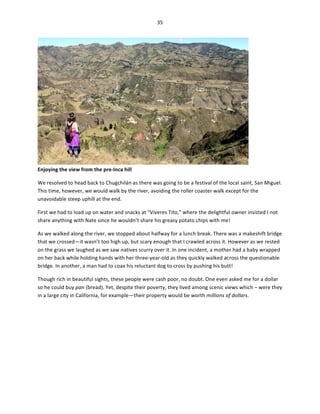 35	
  
	
  

Enjoying	
  the	
  view	
  from	
  the	
  pre-­‐Inca	
  hill	
  

	
  

We	
  resolved	
  to	
  head	
  back	
  to	
  Chugchilán	
  as	
  there	
  was	
  going	
  to	
  be	
  a	
  festival	
  of	
  the	
  local	
  saint,	
  San	
  Miguel.	
  
This	
  time,	
  however,	
  we	
  would	
  walk	
  by	
  the	
  river,	
  avoiding	
  the	
  roller	
  coaster	
  walk	
  except	
  for	
  the	
  
unavoidable	
  steep	
  uphill	
  at	
  the	
  end.	
  	
  
First	
  we	
  had	
  to	
  load	
  up	
  on	
  water	
  and	
  snacks	
  at	
  “Viveres	
  Tito,”	
  where	
  the	
  delightful	
  owner	
  insisted	
  I	
  not	
  
share	
  anything	
  with	
  Nate	
  since	
  he	
  wouldn’t	
  share	
  his	
  greasy	
  potato	
  chips	
  with	
  me!	
  	
  
As	
  we	
  walked	
  along	
  the	
  river,	
  we	
  stopped	
  about	
  halfway	
  for	
  a	
  lunch	
  break.	
  There	
  was	
  a	
  makeshift	
  bridge	
  
that	
  we	
  crossed—it	
  wasn’t	
  too	
  high	
  up,	
  but	
  scary	
  enough	
  that	
  I	
  crawled	
  across	
  it.	
  However	
  as	
  we	
  rested	
  
on	
  the	
  grass	
  we	
  laughed	
  as	
  we	
  saw	
  natives	
  scurry	
  over	
  it.	
  In	
  one	
  incident,	
  a	
  mother	
  had	
  a	
  baby	
  wrapped	
  
on	
  her	
  back	
  while	
  holding	
  hands	
  with	
  her	
  three-­‐year-­‐old	
  as	
  they	
  quickly	
  walked	
  across	
  the	
  questionable	
  
bridge.	
  In	
  another,	
  a	
  man	
  had	
  to	
  coax	
  his	
  reluctant	
  dog	
  to	
  cross	
  by	
  pushing	
  his	
  butt!	
  
Though	
  rich	
  in	
  beautiful	
  sights,	
  these	
  people	
  were	
  cash	
  poor,	
  no	
  doubt.	
  One	
  even	
  asked	
  me	
  for	
  a	
  dollar	
  
so	
  he	
  could	
  buy	
  pan	
  (bread).	
  Yet,	
  despite	
  their	
  poverty,	
  they	
  lived	
  among	
  scenic	
  views	
  which	
  –	
  were	
  they	
  
in	
  a	
  large	
  city	
  in	
  California,	
  for	
  example—their	
  property	
  would	
  be	
  worth	
  millions	
  of	
  dollars.	
  

 