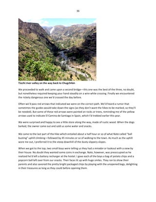 36	
  
	
  

Tiochi	
  river	
  valley	
  on	
  the	
  way	
  back	
  to	
  Chugchilán	
  

	
  

We	
  proceeded	
  to	
  walk	
  and	
  came	
  upon	
  a	
  second	
  bridge—this	
  one	
  was	
  the	
  best	
  of	
  the	
  three,	
  no	
  doubt,	
  
but	
  nonetheless	
  required	
  keeping	
  your	
  hand	
  steadily	
  on	
  a	
  wire	
  while	
  crossing.	
  Finally	
  we	
  encountered	
  
the	
  rickety	
  dangerous	
  one	
  we’d	
  crossed	
  the	
  day	
  before.	
  	
  
Often	
  we’d	
  pass	
  red	
  arrows	
  that	
  indicated	
  we	
  were	
  on	
  the	
  correct	
  path.	
  We’d	
  heard	
  a	
  rumor	
  that	
  
sometimes	
  the	
  guides	
  would	
  take	
  down	
  the	
  signs	
  (as	
  they	
  don’t	
  want	
  the	
  hikes	
  to	
  be	
  marked,	
  so	
  they’ll	
  
be	
  needed).	
  But	
  some	
  of	
  these	
  red	
  arrows	
  were	
  painted	
  on	
  rocks	
  or	
  trees,	
  reminding	
  me	
  of	
  the	
  yellow	
  
arrows	
  used	
  to	
  indicate	
  El	
  Camino	
  de	
  Santiago	
  in	
  Spain,	
  which	
  I’d	
  trekked	
  earlier	
  this	
  year.	
  	
  
We	
  were	
  surprised	
  and	
  happy	
  to	
  see	
  a	
  little	
  store	
  along	
  the	
  way,	
  made	
  of	
  rustic	
  wood.	
  When	
  the	
  dogs	
  
barked,	
  the	
  owner	
  came	
  out	
  and	
  sold	
  us	
  some	
  water	
  and	
  snacks.	
  	
  
	
  
We	
  came	
  to	
  the	
  last	
  part	
  of	
  the	
  hike	
  which	
  entailed	
  about	
  a	
  half	
  hour	
  or	
  so	
  of	
  what	
  Nate	
  called	
  “ball	
  
busting”	
  uphill	
  climbing—followed	
  by	
  45	
  minutes	
  or	
  so	
  of	
  walking	
  to	
  the	
  town.	
  As	
  much	
  as	
  the	
  uphill	
  
wore	
  me	
  out,	
  I	
  preferred	
  it	
  to	
  the	
  steep	
  downhill	
  of	
  the	
  dusty	
  slippery	
  slopes.	
  	
  
When	
  we	
  got	
  to	
  the	
  top,	
  two	
  small	
  boys	
  were	
  telling	
  us	
  they	
  had	
  a	
  mirador	
  or	
  lookout	
  with	
  a	
  view	
  by	
  
their	
  house.	
  No	
  doubt	
  they	
  wanted	
  some	
  coins	
  in	
  exchange.	
  Nate,	
  however,	
  was	
  preoccupied	
  as	
  he	
  
realized	
  he’d	
  left	
  a	
  battery	
  recharger	
  at	
  the	
  hostel.	
  I	
  gave	
  each	
  of	
  the	
  boys	
  a	
  bag	
  of	
  potato	
  chips	
  and	
  a	
  
popcorn	
  ball	
  left	
  over	
  from	
  our	
  snacks.	
  Their	
  faces	
  lit	
  up	
  with	
  huge	
  smiles.	
  They	
  ran	
  to	
  show	
  their	
  
parents	
  and	
  also	
  savored	
  the	
  pretty	
  bright	
  packaged	
  chips	
  by	
  playing	
  with	
  the	
  unopened	
  bags,	
  delighting	
  
in	
  their	
  treasures	
  as	
  long	
  as	
  they	
  could	
  before	
  opening	
  them.	
  	
  

 