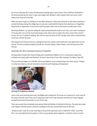 37	
  
	
  
Our	
  return	
  hike	
  was	
  8.21	
  miles	
  (13	
  kilometers)	
  lasting	
  about	
  seven	
  hours,	
  from	
  9:20	
  from	
  4:00	
  (with	
  a	
  
45-­‐minute	
  break	
  by	
  the	
  river).	
  It	
  was	
  a	
  bit	
  longer	
  than	
  William’s	
  roller	
  coaster	
  hike,	
  but	
  much,	
  much	
  
easier	
  since	
  most	
  of	
  it	
  was	
  flat.	
  	
  
When	
  we	
  went	
  to	
  get	
  our	
  backpack	
  at	
  the	
  Black	
  Sheep	
  Inn,	
  Edmundo	
  informed	
  us	
  that	
  there	
  had	
  been	
  a	
  
contest	
  that	
  day	
  among	
  the	
  village	
  boys	
  to	
  see	
  who	
  could	
  walk	
  the	
  fastest	
  from	
  Quilotoa	
  to	
  Chugchilán.	
  
Recall	
  that	
  on	
  September	
  23	
  that	
  same	
  walk	
  had	
  taken	
  Nate	
  and	
  me	
  five	
  hours	
  to	
  walk	
  seven	
  miles.	
  	
  
Somehow	
  William,	
  our	
  18-­‐year-­‐old	
  guide,	
  had	
  accomplished	
  the	
  walk	
  in	
  one	
  hour,	
  even	
  with	
  a	
  backpack	
  
of	
  25	
  pounds!	
  I	
  am	
  sure	
  he	
  must	
  have	
  known	
  some	
  short	
  cuts	
  to	
  make	
  it	
  less	
  than	
  seven	
  miles.	
  And	
  of	
  
course,	
  he	
  ran	
  it	
  instead	
  of	
  walking.	
  But	
  still!	
  He	
  won	
  the	
  prize	
  of	
  $70.	
  The	
  guy	
  who	
  came	
  in	
  second	
  did	
  it	
  
in	
  an	
  hour	
  and	
  ten	
  minutes.	
  	
  
We	
  stayed	
  at	
  the	
  Cloud	
  Forest	
  Inn,	
  paying	
  $15	
  each	
  for	
  private	
  rooms	
  with	
  their	
  own	
  bathrooms	
  (a	
  real	
  
luxury).	
  The	
  fee	
  included	
  breakfast	
  and	
  dinner.	
  Another	
  option,	
  Mama	
  Hilda’s,	
  was	
  full	
  because	
  of	
  the	
  
festival.	
  	
  
September	
  28,	
  2013:	
  Enjoying	
  the	
  festival	
  at	
  Chugchilán	
  	
  
We	
  deserved	
  a	
  break	
  from	
  intense	
  hiking,	
  but	
  nonetheless	
  trekked	
  a	
  rim	
  in	
  a	
  horseshoe	
  shape	
  that	
  
entailed	
  very	
  steep	
  uphill	
  and	
  downhill.	
  At	
  least	
  it	
  was	
  only	
  an	
  hour	
  hike,	
  making	
  it	
  a	
  relative	
  “day	
  off.”	
  	
  
The	
  local	
  festival	
  began	
  at	
  11:00	
  AM.	
  There	
  was	
  folkloric	
  music	
  and	
  dancing	
  in	
  the	
  town	
  square.	
  People	
  
in	
  costumes	
  (clowns,	
  and	
  men	
  dressed	
  as	
  women)	
  came	
  hopping	
  and	
  skipping	
  in.	
  	
  

Local	
  girl	
  in	
  traditional	
  costume	
  

	
  

Later	
  in	
  the	
  early	
  evening	
  there	
  was	
  a	
  bullfight	
  with	
  a	
  baby	
  bull.	
  Of	
  course	
  no	
  one	
  got	
  hurt,	
  and	
  it	
  was	
  all	
  
for	
  show.	
  But	
  later	
  when	
  they	
  set	
  an	
  adolescent	
  bull	
  in	
  the	
  ring,	
  everyone	
  cleared	
  out!	
  A	
  poor	
  dog	
  got	
  
bumped	
  by	
  the	
  bull	
  and	
  quickly	
  ran	
  out	
  of	
  the	
  ring.	
  	
  
There	
  was	
  a	
  pole	
  that	
  contained	
  many	
  prizes	
  (food	
  and	
  bottles	
  of	
  alcohol)	
  at	
  the	
  top.	
  The	
  pole	
  was	
  made	
  
a	
  bit	
  slippery	
  and	
  the	
  winner,	
  whoever	
  could	
  get	
  to	
  the	
  top,	
  would	
  take	
  home	
  all	
  the	
  loot.	
  	
  
“Stadium	
  seats”	
  took	
  on	
  a	
  new	
  meaning	
  as	
  many	
  of	
  the	
  spectators	
  sat	
  in	
  makeshift	
  “seats”	
  up	
  on	
  the	
  
hills.	
  I	
  am	
  reminded	
  of	
  how	
  Ecuador	
  is	
  cited	
  in	
  many	
  books	
  about	
  longevity—of	
  which	
  I	
  have	
  an	
  entire	
  

 