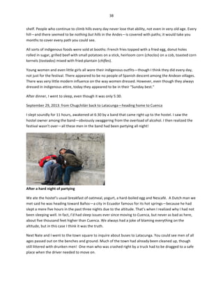 38	
  
	
  
shelf.	
  People	
  who	
  continue	
  to	
  climb	
  hills	
  every	
  day	
  never	
  lose	
  that	
  ability,	
  not	
  even	
  in	
  very	
  old	
  age.	
  Every	
  
hill—and	
  there	
  seemed	
  to	
  be	
  nothing	
  but	
  hills	
  in	
  the	
  Andes—is	
  covered	
  with	
  paths;	
  it	
  would	
  take	
  you	
  
months	
  to	
  cover	
  every	
  path	
  you	
  could	
  see.	
  	
  
All	
  sorts	
  of	
  indigenous	
  foods	
  were	
  sold	
  at	
  booths:	
  French	
  fries	
  topped	
  with	
  a	
  fried	
  egg,	
  donut	
  holes	
  
rolled	
  in	
  sugar,	
  grilled	
  beef	
  with	
  small	
  potatoes	
  on	
  a	
  stick,	
  heirloom	
  corn	
  (choclos)	
  on	
  a	
  cob,	
  toasted	
  corn	
  
kernels	
  (tostados)	
  mixed	
  with	
  fried	
  plantain	
  (chifles).	
  
Young	
  women	
  and	
  even	
  little	
  girls	
  all	
  wore	
  their	
  indigenous	
  outfits—though	
  I	
  think	
  they	
  did	
  every	
  day,	
  
not	
  just	
  for	
  the	
  festival.	
  There	
  appeared	
  to	
  be	
  no	
  people	
  of	
  Spanish	
  descent	
  among	
  the	
  Andean	
  villages.	
  
There	
  was	
  very	
  little	
  modern	
  influence	
  on	
  the	
  way	
  women	
  dressed.	
  However,	
  even	
  though	
  they	
  always	
  
dressed	
  in	
  indigenous	
  attire,	
  today	
  they	
  appeared	
  to	
  be	
  in	
  their	
  “Sunday	
  best.”	
  	
  
After	
  dinner,	
  I	
  went	
  to	
  sleep,	
  even	
  though	
  it	
  was	
  only	
  5:30.	
  
September	
  29,	
  2013:	
  from	
  Chugchilán	
  back	
  to	
  Latacunga—heading	
  home	
  to	
  Cuenca	
  
I	
  slept	
  soundly	
  for	
  11	
  hours,	
  awakened	
  at	
  6:30	
  by	
  a	
  band	
  that	
  came	
  right	
  up	
  to	
  the	
  hostel.	
  I	
  saw	
  the	
  
hostel	
  owner	
  among	
  the	
  band—obviously	
  swaggering	
  from	
  the	
  overload	
  of	
  alcohol.	
  I	
  then	
  realized	
  the	
  
festival	
  wasn’t	
  over—all	
  these	
  men	
  in	
  the	
  band	
  had	
  been	
  partying	
  all	
  night!	
  	
  

After	
  a	
  hard	
  night	
  of	
  partying	
  

	
  

We	
  ate	
  the	
  hostel’s	
  usual	
  breakfast	
  of	
  oatmeal,	
  yogurt,	
  a	
  hard-­‐boiled	
  egg	
  and	
  Nescafé.	
  	
  A	
  Dutch	
  man	
  we	
  
met	
  said	
  he	
  was	
  heading	
  toward	
  Baños—a	
  city	
  in	
  Ecuador	
  famous	
  for	
  its	
  hot	
  springs—because	
  he	
  had	
  
slept	
  a	
  mere	
  five	
  hours	
  in	
  the	
  past	
  three	
  nights	
  due	
  to	
  the	
  altitude.	
  That’s	
  when	
  I	
  realized	
  why	
  I	
  had	
  not	
  
been	
  sleeping	
  well.	
  In	
  fact,	
  I’d	
  had	
  sleep	
  issues	
  ever	
  since	
  moving	
  to	
  Cuenca,	
  but	
  never	
  as	
  bad	
  as	
  here,	
  
about	
  five	
  thousand	
  feet	
  higher	
  than	
  Cuenca.	
  We	
  always	
  had	
  a	
  joke	
  of	
  blaming	
  everything	
  on	
  the	
  
altitude,	
  but	
  in	
  this	
  case	
  I	
  think	
  it	
  was	
  the	
  truth.	
  	
  
Next	
  Nate	
  and	
  I	
  went	
  to	
  the	
  town	
  square	
  to	
  inquire	
  about	
  buses	
  to	
  Latacunga.	
  You	
  could	
  see	
  men	
  of	
  all	
  
ages	
  passed	
  out	
  on	
  the	
  benches	
  and	
  ground.	
  Much	
  of	
  the	
  town	
  had	
  already	
  been	
  cleaned	
  up,	
  though	
  
still	
  littered	
  with	
  drunken	
  men!	
  	
  One	
  man	
  who	
  was	
  crashed	
  right	
  by	
  a	
  truck	
  had	
  to	
  be	
  dragged	
  to	
  a	
  safe	
  
place	
  when	
  the	
  driver	
  needed	
  to	
  move	
  on.	
  	
  

 