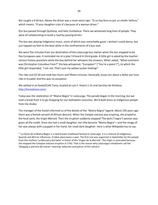 39	
  
	
  
We	
  caught	
  a	
  9:30	
  bus.	
  Above	
  the	
  driver	
  was	
  a	
  most	
  sexist	
  sign:	
  “Si	
  su	
  hija	
  llora	
  es	
  por	
  un	
  chofer	
  Señora,”	
  
which	
  means,	
  “If	
  your	
  daughter	
  cries	
  it’s	
  because	
  of	
  a	
  woman	
  driver.”	
  	
  
Our	
  bus	
  passed	
  through	
  Quilotoa,	
  and	
  later	
  Zumbahua.	
  There	
  we	
  witnessed	
  long	
  lines	
  of	
  people.	
  They	
  
were	
  all	
  collaborating	
  to	
  build	
  a	
  road	
  by	
  passing	
  bricks!	
  	
  
The	
  bus	
  was	
  playing	
  indigenous	
  music,	
  some	
  of	
  which	
  was	
  remarkably	
  good.	
  I	
  wished	
  I	
  could	
  dance,	
  but	
  
just	
  tapped	
  my	
  feet	
  to	
  the	
  beat	
  while	
  in	
  the	
  confinements	
  of	
  a	
  bus	
  seat.	
  	
  
We	
  were	
  five	
  minutes	
  from	
  our	
  destination	
  of	
  the	
  Latacunga	
  bus	
  station	
  when	
  the	
  bus	
  stopped	
  to	
  let	
  
five	
  Europeans	
  pee.	
  It	
  reminded	
  me	
  of	
  a	
  joke	
  I’d	
  heard	
  in	
  third	
  grade.	
  A	
  little	
  girl	
  is	
  asked	
  by	
  the	
  teacher	
  
various	
  history	
  questions	
  while	
  the	
  boy	
  behind	
  her	
  whispers	
  the	
  answers.	
  When	
  asked,	
  “What	
  continent	
  
was	
  Christopher	
  Columbus	
  from?”	
  the	
  boy	
  whispered,	
  “European!”	
  [“You’re	
  a	
  peein’!”],	
  to	
  which	
  the	
  
little	
  girl	
  responded,	
  “I	
  am	
  not.	
  That’s	
  just	
  my	
  yellow	
  sucker	
  melting!”	
  
The	
  ride	
  cost	
  $2.50	
  and	
  took	
  two	
  hours	
  and	
  fifteen	
  minutes.	
  Generally,	
  buses	
  are	
  about	
  a	
  dollar	
  per	
  hour	
  
ride	
  in	
  Ecuador	
  and	
  this	
  was	
  no	
  exception.	
  	
  
We	
  settled	
  in	
  at	
  Hostel/Café	
  Tiana,	
  located	
  at	
  Luis	
  F.	
  Vivero	
  1-­‐31	
  and	
  Sanchez	
  de	
  Orellana.	
  
http://hostaltiana.com/	
  	
  
Today	
  was	
  the	
  celebration	
  of	
  “Mama	
  Negra”	
  in	
  Latacunga.	
  The	
  parade	
  began	
  in	
  the	
  morning,	
  but	
  we	
  
took	
  a	
  break	
  from	
  it	
  to	
  go	
  shopping	
  for	
  our	
  Halloween	
  costumes.	
  We’d	
  both	
  dress	
  as	
  indigenous	
  people	
  
from	
  the	
  Andes.	
  	
  
The	
  manager	
  of	
  the	
  hostel	
  informed	
  us	
  of	
  the	
  details	
  of	
  the	
  “Mama	
  Negra”	
  legend.	
  About	
  250	
  years	
  ago	
  
there	
  was	
  a	
  female	
  servant	
  of	
  African	
  descent.	
  When	
  the	
  Cotapxi	
  volcano	
  was	
  erupting,	
  she	
  prayed	
  to	
  
the	
  local	
  saint,	
  the	
  Virgin	
  Merced.	
  Then	
  the	
  eruption	
  suddenly	
  stopped!	
  The	
  dark	
  (“negra”)	
  woman	
  was	
  
given	
  all	
  the	
  credit.	
  Since	
  she	
  had	
  a	
  small	
  daughter,	
  her	
  title	
  became	
  “Mama	
  Negra”—and	
  the	
  image	
  of	
  
her	
  was	
  always	
  with	
  a	
  puppet	
  in	
  her	
  hand,	
  her	
  small	
  dark	
  daughter.	
  Here	
  is	
  what	
  Wikipedia	
  has	
  to	
  say:	
  
“	
  ‘La	
  Fiesta	
  de	
  la	
  Mama	
  Negra’	
  is	
  a	
  well-­‐known	
  traditional	
  festival	
  in	
  Latacunga.	
  It	
  is	
  a	
  mixture	
  of	
  indigenous,	
  
Spanish	
  and	
  African	
  influences.	
  It	
  takes	
  place	
  twice	
  a	
  year.	
  The	
  first	
  one	
  was	
  organized	
  in	
  September	
  by	
  the	
  people	
  
from	
  the	
  markets	
  ‘La	
  Merced	
  y	
  Del	
  Salto’	
  in	
  honor	
  of	
  the	
  ‘Virgen	
  de	
  la	
  Merced’.	
  The	
  Virgin	
  is	
  venerated	
  because	
  
she	
  stopped	
  the	
  Cotopaxi	
  Volcano	
  eruption	
  in	
  1742.	
  That	
  is	
  the	
  reason	
  why	
  Latacunga's	
  inhabitants	
  call	
  her	
  
‘Abogada	
  y	
  patrona	
  del	
  volcan’	
  meaning	
  ‘advocate	
  and	
  patron	
  of	
  the	
  volcano’.	
  

 