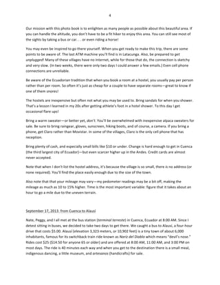 4	
  
	
  
Our	
  mission	
  with	
  this	
  photo	
  book	
  is	
  to	
  enlighten	
  as	
  many	
  people	
  as	
  possible	
  about	
  this	
  beautiful	
  area.	
  If	
  
you	
  can	
  handle	
  the	
  altitude,	
  you	
  don’t	
  have	
  to	
  be	
  a	
  fit	
  hiker	
  to	
  enjoy	
  this	
  area.	
  You	
  can	
  still	
  see	
  most	
  of	
  
the	
  sights	
  by	
  taking	
  a	
  bus	
  or	
  car.	
  .	
  .	
  or	
  even	
  riding	
  a	
  horse!	
  	
  
You	
  may	
  even	
  be	
  inspired	
  to	
  go	
  there	
  yourself.	
  When	
  you	
  get	
  ready	
  to	
  make	
  this	
  trip,	
  there	
  are	
  some	
  
points	
  to	
  be	
  aware	
  of.	
  The	
  last	
  ATM	
  machine	
  you’ll	
  find	
  is	
  in	
  Latacunga.	
  Also,	
  be	
  prepared	
  to	
  get	
  
unplugged!	
  Many	
  of	
  these	
  villages	
  have	
  no	
  Internet,	
  while	
  for	
  those	
  that	
  do,	
  the	
  connection	
  is	
  sketchy	
  
and	
  very	
  slow.	
  (In	
  two	
  weeks,	
  there	
  were	
  only	
  two	
  days	
  I	
  could	
  answer	
  a	
  few	
  emails.)	
  Even	
  cell	
  phone	
  
connections	
  are	
  unreliable.	
  	
  
Be	
  aware	
  of	
  the	
  Ecuadorian	
  tradition	
  that	
  when	
  you	
  book	
  a	
  room	
  at	
  a	
  hostel,	
  you	
  usually	
  pay	
  per	
  person	
  
rather	
  than	
  per	
  room.	
  So	
  often	
  it’s	
  just	
  as	
  cheap	
  for	
  a	
  couple	
  to	
  have	
  separate	
  rooms—great	
  to	
  know	
  if	
  
one	
  of	
  them	
  snores!	
  	
  
The	
  hostels	
  are	
  inexpensive	
  but	
  often	
  not	
  what	
  you	
  may	
  be	
  used	
  to.	
  Bring	
  sandals	
  for	
  when	
  you	
  shower.	
  
That’s	
  a	
  lesson	
  I	
  learned	
  in	
  my	
  20s	
  after	
  getting	
  athlete’s	
  foot	
  in	
  a	
  hotel	
  shower.	
  To	
  this	
  day	
  I	
  get	
  
occasional	
  flare	
  ups!	
  	
  
Bring	
  a	
  warm	
  sweater—or	
  better	
  yet,	
  don’t.	
  You’ll	
  be	
  overwhelmed	
  with	
  inexpensive	
  alpaca	
  sweaters	
  for	
  
sale.	
  Be	
  sure	
  to	
  bring	
  raingear,	
  gloves,	
  sunscreen,	
  hiking	
  boots,	
  and	
  of	
  course,	
  a	
  camera.	
  If	
  you	
  bring	
  a	
  
phone,	
  get	
  Claro	
  rather	
  than	
  Movistar.	
  In	
  some	
  of	
  the	
  villages,	
  Claro	
  is	
  the	
  only	
  cell	
  phone	
  that	
  has	
  
reception.	
  	
  
Bring	
  plenty	
  of	
  cash,	
  and	
  especially	
  small	
  bills	
  like	
  $10	
  or	
  under.	
  Change	
  is	
  hard	
  enough	
  to	
  get	
  in	
  Cuenca	
  
(the	
  third	
  largest	
  city	
  of	
  Ecuador)—but	
  even	
  scarcer	
  higher	
  up	
  in	
  the	
  Andes.	
  Credit	
  cards	
  are	
  almost	
  
never	
  accepted.	
  	
  
Note	
  that	
  when	
  I	
  don’t	
  list	
  the	
  hostel	
  address,	
  it’s	
  because	
  the	
  village	
  is	
  so	
  small,	
  there	
  is	
  no	
  address	
  (or	
  
none	
  required).	
  You’ll	
  find	
  the	
  place	
  easily	
  enough	
  due	
  to	
  the	
  size	
  of	
  the	
  town.	
  	
  
Also	
  note	
  that	
  that	
  your	
  mileage	
  may	
  vary—my	
  pedometer	
  readings	
  may	
  be	
  a	
  bit	
  off,	
  making	
  the	
  
mileage	
  as	
  much	
  as	
  10	
  to	
  15%	
  higher.	
  Time	
  is	
  the	
  most	
  important	
  variable:	
  figure	
  that	
  it	
  takes	
  about	
  an	
  
hour	
  to	
  go	
  a	
  mile	
  due	
  to	
  the	
  uneven	
  terrain.	
  	
  
	
  
September	
  17,	
  2013:	
  from	
  Cuenca	
  to	
  Alausí	
  
Nate,	
  Peggy,	
  and	
  I	
  all	
  met	
  at	
  the	
  bus	
  station	
  (terminal	
  terreste)	
  in	
  Cuenca,	
  Ecuador	
  at	
  8:00	
  AM.	
  Since	
  I	
  
detest	
  sitting	
  in	
  buses,	
  we	
  decided	
  to	
  take	
  two	
  days	
  to	
  get	
  there.	
  We	
  caught	
  a	
  bus	
  to	
  Alausí,	
  a	
  four-­‐hour	
  
drive	
  that	
  costs	
  $5.00.	
  Alausí	
  (elevation	
  3,323	
  meters,	
  or	
  10,902	
  feet)	
  is	
  a	
  tiny	
  town	
  of	
  about	
  6,000	
  
inhabitants,	
  famous	
  for	
  its	
  switchback	
  train	
  ride	
  known	
  as	
  Naríz	
  del	
  Diablo	
  which	
  means	
  “devil’s	
  nose.”	
  
Rides	
  cost	
  $25	
  ($14.50	
  for	
  anyone	
  65	
  or	
  older)	
  and	
  are	
  offered	
  at	
  8:00	
  AM,	
  11:00	
  AM,	
  and	
  3:00	
  PM	
  on	
  
most	
  days.	
  The	
  ride	
  is	
  40	
  minutes	
  each	
  way	
  and	
  when	
  you	
  get	
  to	
  the	
  destination	
  there	
  is	
  a	
  small	
  meal,	
  
indigenous	
  dancing,	
  a	
  little	
  museum,	
  and	
  artesanos	
  (handicrafts)	
  for	
  sale.	
  

 