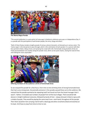 40	
  
	
  

The	
  Mama	
  Negra	
  Parade	
  

	
  

“The	
  second	
  celebration	
  is	
  a	
  party	
  which	
  all	
  Latacunga’s	
  inhabitants	
  celebrate	
  every	
  year	
  on	
  Independence	
  Day.	
  It	
  
is	
  a	
  parade	
  with	
  the	
  participation	
  of	
  well-­‐known	
  people,	
  the	
  army,	
  clergy	
  and	
  others.	
  
“Both	
  of	
  these	
  fiestas	
  include	
  a	
  lengthy	
  parade	
  of	
  various	
  cultural	
  characters,	
  all	
  dressed-­‐up	
  in	
  various	
  colors.	
  The	
  
'mama	
  negra'	
  is	
  the	
  last	
  person	
  to	
  pass	
  through,	
  which	
  is	
  the	
  culmination	
  of	
  each	
  parade.	
  It	
  is	
  a	
  person	
  with	
  their	
  
face	
  painted	
  in	
  black,	
  riding	
  a	
  horse,	
  and	
  spraying	
  the	
  crowd	
  with	
  milk.	
  Homemade	
  strong	
  alcoholic	
  drinks	
  are	
  
freely	
  passed	
  between	
  one	
  another	
  along	
  the	
  parade	
  route,	
  which	
  can	
  be	
  quite	
  chaotic,	
  closing	
  the	
  road	
  at	
  times	
  
and	
  making	
  the	
  route	
  unpassable.”	
  

Offering	
  members	
  of	
  the	
  audience	
  a	
  drink	
  of	
  homemade	
  brew	
  

	
  

So	
  we	
  enjoyed	
  the	
  parade	
  for	
  a	
  few	
  hours,	
  from	
  time	
  to	
  time	
  drinking	
  shots	
  of	
  strong	
  homemade	
  brew	
  
that	
  had	
  a	
  very	
  strong	
  taste.	
  Occasionally	
  someone	
  in	
  the	
  parades	
  passed	
  these	
  out	
  to	
  the	
  audience.	
  We	
  
noticed	
  that	
  the	
  parade	
  seemed	
  to	
  be	
  repeating	
  itself,	
  but	
  found	
  out	
  from	
  the	
  hostel	
  manager	
  that	
  it	
  
wasn’t.	
  	
  Rather,	
  it	
  included	
  vast	
  numbers	
  of	
  people	
  from	
  all	
  the	
  local	
  villages.	
  There	
  would	
  be	
  folk	
  
dancers	
  in	
  bright	
  traditional	
  costumes,	
  followed	
  by	
  bands	
  of	
  men	
  –	
  always	
  dressed	
  in	
  black	
  or	
  gray	
  with	
  
a	
  shade	
  of	
  purple.	
  They	
  would	
  be	
  playing	
  the	
  same	
  exact	
  tune—each	
  band,	
  throughout	
  all	
  the	
  parade.	
  
Then	
  there	
  would	
  be	
  men	
  carrying	
  a	
  barrel	
  with	
  a	
  dead	
  pig	
  and	
  other	
  ornaments	
  (food	
  and	
  alcohol)	
  on	
  
his	
  back.	
  He’d	
  have	
  to	
  stop	
  from	
  time	
  to	
  time	
  to	
  rest.	
  	
  

 