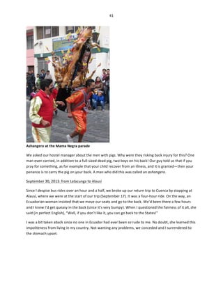 41	
  
	
  

Ashangero	
  at	
  the	
  Mama	
  Negra	
  parade	
  

	
  

We	
  asked	
  our	
  hostel	
  manager	
  about	
  the	
  men	
  with	
  pigs.	
  Why	
  were	
  they	
  risking	
  back	
  injury	
  for	
  this?	
  One	
  
man	
  even	
  carried,	
  in	
  addition	
  to	
  a	
  full-­‐sized	
  dead	
  pig,	
  two	
  boys	
  on	
  his	
  back!	
  Our	
  guy	
  told	
  us	
  that	
  if	
  you	
  
pray	
  for	
  something,	
  as	
  for	
  example	
  that	
  your	
  child	
  recover	
  from	
  an	
  illness,	
  and	
  it	
  is	
  granted—then	
  your	
  
penance	
  is	
  to	
  carry	
  the	
  pig	
  on	
  your	
  back.	
  A	
  man	
  who	
  did	
  this	
  was	
  called	
  an	
  ashangero.	
  	
  
September	
  30,	
  2013:	
  from	
  Latacunga	
  to	
  Alausí	
  
Since	
  I	
  despise	
  bus	
  rides	
  over	
  an	
  hour	
  and	
  a	
  half,	
  we	
  broke	
  up	
  our	
  return	
  trip	
  to	
  Cuenca	
  by	
  stopping	
  at	
  
Alausí,	
  where	
  we	
  were	
  at	
  the	
  start	
  of	
  our	
  trip	
  (September	
  17).	
  It	
  was	
  a	
  four-­‐hour	
  ride.	
  On	
  the	
  way,	
  an	
  
Ecuadorian	
  woman	
  insisted	
  that	
  we	
  move	
  our	
  seats	
  and	
  go	
  to	
  the	
  back.	
  We’d	
  been	
  there	
  a	
  few	
  hours	
  
and	
  I	
  knew	
  I’d	
  get	
  queasy	
  in	
  the	
  back	
  (since	
  it’s	
  very	
  bumpy).	
  When	
  I	
  questioned	
  the	
  fairness	
  of	
  it	
  all,	
  she	
  
said	
  (in	
  perfect	
  English),	
  “Well,	
  if	
  you	
  don’t	
  like	
  it,	
  you	
  can	
  go	
  back	
  to	
  the	
  States!”	
  	
  
I	
  was	
  a	
  bit	
  taken	
  aback	
  since	
  no	
  one	
  in	
  Ecuador	
  had	
  ever	
  been	
  so	
  rude	
  to	
  me.	
  No	
  doubt,	
  she	
  learned	
  this	
  
impoliteness	
  from	
  living	
  in	
  my	
  country.	
  Not	
  wanting	
  any	
  problems,	
  we	
  conceded	
  and	
  I	
  surrendered	
  to	
  
the	
  stomach	
  upset.	
  	
  

 