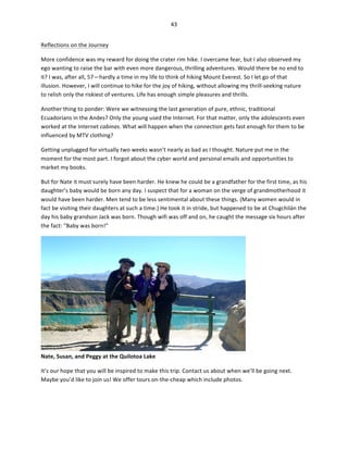 43	
  
	
  
Reflections	
  on	
  the	
  Journey	
  
More	
  confidence	
  was	
  my	
  reward	
  for	
  doing	
  the	
  crater	
  rim	
  hike.	
  I	
  overcame	
  fear,	
  but	
  I	
  also	
  observed	
  my	
  
ego	
  wanting	
  to	
  raise	
  the	
  bar	
  with	
  even	
  more	
  dangerous,	
  thrilling	
  adventures.	
  Would	
  there	
  be	
  no	
  end	
  to	
  
it?	
  I	
  was,	
  after	
  all,	
  57—hardly	
  a	
  time	
  in	
  my	
  life	
  to	
  think	
  of	
  hiking	
  Mount	
  Everest.	
  So	
  I	
  let	
  go	
  of	
  that	
  
illusion.	
  However,	
  I	
  will	
  continue	
  to	
  hike	
  for	
  the	
  joy	
  of	
  hiking,	
  without	
  allowing	
  my	
  thrill-­‐seeking	
  nature	
  
to	
  relish	
  only	
  the	
  riskiest	
  of	
  ventures.	
  Life	
  has	
  enough	
  simple	
  pleasures	
  and	
  thrills.	
  
Another	
  thing	
  to	
  ponder:	
  Were	
  we	
  witnessing	
  the	
  last	
  generation	
  of	
  pure,	
  ethnic,	
  traditional	
  
Ecuadorians	
  in	
  the	
  Andes?	
  Only	
  the	
  young	
  used	
  the	
  Internet.	
  For	
  that	
  matter,	
  only	
  the	
  adolescents	
  even	
  
worked	
  at	
  the	
  Internet	
  cabinas.	
  What	
  will	
  happen	
  when	
  the	
  connection	
  gets	
  fast	
  enough	
  for	
  them	
  to	
  be	
  
influenced	
  by	
  MTV	
  clothing?	
  	
  
Getting	
  unplugged	
  for	
  virtually	
  two	
  weeks	
  wasn’t	
  nearly	
  as	
  bad	
  as	
  I	
  thought.	
  Nature	
  put	
  me	
  in	
  the	
  
moment	
  for	
  the	
  most	
  part.	
  I	
  forgot	
  about	
  the	
  cyber	
  world	
  and	
  personal	
  emails	
  and	
  opportunities	
  to	
  
market	
  my	
  books.	
  
But	
  for	
  Nate	
  it	
  must	
  surely	
  have	
  been	
  harder.	
  He	
  knew	
  he	
  could	
  be	
  a	
  grandfather	
  for	
  the	
  first	
  time,	
  as	
  his	
  
daughter’s	
  baby	
  would	
  be	
  born	
  any	
  day.	
  I	
  suspect	
  that	
  for	
  a	
  woman	
  on	
  the	
  verge	
  of	
  grandmotherhood	
  it	
  
would	
  have	
  been	
  harder.	
  Men	
  tend	
  to	
  be	
  less	
  sentimental	
  about	
  these	
  things.	
  (Many	
  women	
  would	
  in	
  
fact	
  be	
  visiting	
  their	
  daughters	
  at	
  such	
  a	
  time.)	
  He	
  took	
  it	
  in	
  stride,	
  but	
  happened	
  to	
  be	
  at	
  Chugchilán	
  the	
  
day	
  his	
  baby	
  grandson	
  Jack	
  was	
  born.	
  Though	
  wifi	
  was	
  off	
  and	
  on,	
  he	
  caught	
  the	
  message	
  six	
  hours	
  after	
  
the	
  fact:	
  “Baby	
  was	
  born!”	
  

Nate,	
  Susan,	
  and	
  Peggy	
  at	
  the	
  Quilotoa	
  Lake	
  

	
  

It’s	
  our	
  hope	
  that	
  you	
  will	
  be	
  inspired	
  to	
  make	
  this	
  trip.	
  Contact	
  us	
  about	
  when	
  we’ll	
  be	
  going	
  next.	
  
Maybe	
  you’d	
  like	
  to	
  join	
  us!	
  We	
  offer	
  tours	
  on-­‐the-­‐cheap	
  which	
  include	
  photos.	
  	
  

 