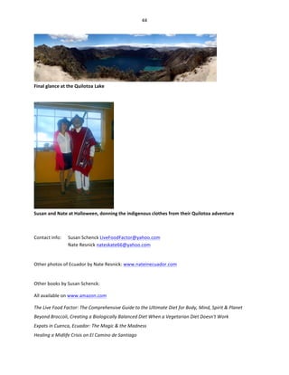 44	
  
	
  

Final	
  glance	
  at	
  the	
  Quilotoa	
  Lake	
  

	
  

	
  

	
  
Susan	
  and	
  Nate	
  at	
  Halloween,	
  donning	
  the	
  indigenous	
  clothes	
  from	
  their	
  Quilotoa	
  adventure	
  
	
  
Contact	
  info:	
  

Susan	
  Schenck	
  LiveFoodFactor@yahoo.com	
  
Nate	
  Resnick	
  nateskate66@yahoo.com	
  	
  

	
  
Other	
  photos	
  of	
  Ecuador	
  by	
  Nate	
  Resnick:	
  www.nateinecuador.com	
  	
  
	
  
Other	
  books	
  by	
  Susan	
  Schenck:	
  
All	
  available	
  on	
  www.amazon.com	
  	
  
The	
  Live	
  Food	
  Factor:	
  The	
  Comprehensive	
  Guide	
  to	
  the	
  Ultimate	
  Diet	
  for	
  Body,	
  Mind,	
  Spirit	
  &	
  Planet	
  
Beyond	
  Broccoli,	
  Creating	
  a	
  Biologically	
  Balanced	
  Diet	
  When	
  a	
  Vegetarian	
  Diet	
  Doesn't	
  Work	
  	
  
Expats	
  in	
  Cuenca,	
  Ecuador:	
  The	
  Magic	
  &	
  the	
  Madness	
  
Healing	
  a	
  Midlife	
  Crisis	
  on	
  El	
  Camino	
  de	
  Santiago	
  

 