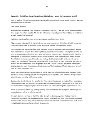 45	
  
	
  
	
  

Appendix:	
  	
  On	
  NOT	
  surviving	
  the	
  Quilotoa	
  Hike	
  (a	
  letter	
  I	
  wrote	
  for	
  friends	
  and	
  family)	
  
Note	
  to	
  readers:	
  This	
  is	
  a	
  humorous	
  letter	
  I	
  wrote	
  to	
  friends	
  and	
  family;	
  some	
  people	
  thought	
  it	
  was	
  true	
  
and	
  wrote	
  to	
  me	
  in	
  concern!	
  	
  
Dear	
  friends	
  &	
  family,	
  
As	
  some	
  of	
  you	
  may	
  know,	
  I	
  was	
  hiking	
  the	
  Quilotoa	
  area	
  high	
  up	
  (13,000	
  feet)	
  in	
  the	
  Andes	
  mountains	
  
for	
  a	
  couple	
  of	
  weeks	
  in	
  Ecuador.	
  My	
  first	
  day	
  in	
  the	
  area	
  was	
  pretty	
  scary.	
  The	
  wind	
  blew	
  so	
  hard	
  that	
  it	
  
actually	
  knocked	
  me	
  horizontal!	
  	
  
Had	
  I	
  been	
  standing	
  a	
  foot	
  more	
  to	
  the	
  right,	
  I	
  would	
  have	
  fallen	
  to	
  my	
  death.	
  	
  
I’d	
  grown	
  up	
  in	
  Indiana	
  with	
  50	
  mph	
  winds	
  and	
  had	
  never	
  experienced	
  this	
  before.	
  Would	
  I	
  survive	
  the	
  
Quilotoa	
  crate	
  rim	
  hike,	
  or	
  would	
  the	
  strong	
  winds	
  blow	
  me	
  over	
  the	
  edge	
  to	
  my	
  demise?	
  	
  
The	
  Quilotoa	
  crater	
  lake	
  is	
  one	
  of	
  the	
  most	
  awesome	
  sights	
  I’ve	
  ever	
  seen:	
  right	
  up	
  there	
  with	
  Niagara	
  
Falls	
  and	
  the	
  Grand	
  Canyon.	
  	
  The	
  lake	
  is	
  bright	
  turquoise	
  and	
  surrounded	
  by	
  a	
  very	
  high	
  rim	
  of	
  what	
  was	
  
once	
  an	
  active	
  volcano.	
  After	
  that	
  fierce	
  wind	
  had	
  knocked	
  me	
  on	
  my	
  ass,	
  I	
  decided	
  to	
  solicit	
  the	
  aid	
  of	
  a	
  
hired	
  guide,	
  an	
  Andean	
  man	
  named	
  Francisco.	
  Surely	
  he	
  would	
  know	
  alternate	
  paths	
  in	
  case	
  of	
  wind.	
  
The	
  hike	
  took	
  six	
  hours.	
  Several	
  times	
  there	
  were	
  long	
  stretches	
  not	
  suitable	
  for	
  those	
  with	
  fear	
  of	
  
heights:	
  put	
  your	
  foot	
  off	
  the	
  narrow	
  path	
  and	
  you	
  fall	
  to	
  your	
  death,	
  as	
  many	
  have	
  done.	
  But	
  I	
  was	
  so	
  
ecstatic	
  that	
  it	
  wasn’t	
  as	
  hard	
  as	
  I’d	
  imagined	
  it	
  to	
  be	
  that	
  I	
  couldn’t	
  help	
  but	
  look	
  down,	
  with	
  a	
  death	
  
defying	
  dopamine	
  rush!	
  	
  	
  Francisco	
  would	
  admonish	
  me,	
  “Don’t	
  look	
  down!	
  This	
  is	
  scary,	
  even	
  for	
  me!”	
  
(And	
  he’s	
  been	
  a	
  guide	
  since	
  ’85.)	
  
As	
  the	
  hike	
  came	
  to	
  a	
  close,	
  I	
  was	
  so	
  happy	
  to	
  still	
  be	
  alive,	
  and	
  in	
  fact	
  feel	
  more	
  alive	
  than	
  ever,	
  that	
  I	
  
decided	
  to	
  tip	
  my	
  Andean	
  guide	
  33%	
  (meaning	
  ten	
  bucks	
  on	
  top	
  of	
  the	
  $30).	
  But	
  those	
  strong	
  Andean	
  
winds	
  blew	
  the	
  ten	
  dollar	
  bill	
  from	
  my	
  hands.	
  	
  
Destiny	
  is	
  the	
  darndest	
  thing.	
  	
  As	
  I	
  ran	
  after	
  the	
  flying	
  money,	
  I	
  was	
  struck	
  to	
  my	
  death	
  by	
  a	
  passing	
  car.	
  
I’d	
  survived	
  the	
  hike,	
  and	
  countless	
  car-­‐caused	
  near-­‐death	
  experiences	
  in	
  Cuenca,	
  only	
  to	
  be	
  killed	
  by	
  a	
  
car	
  in	
  a	
  town	
  that	
  can’t	
  possibly	
  have	
  more	
  than	
  three	
  cars	
  total!	
  (The	
  village	
  has	
  a	
  population	
  of	
  150.)	
  
When	
  it’s	
  your	
  time,	
  as	
  they	
  say,	
  nothing	
  can	
  stop	
  it.	
  I’m	
  reminded	
  of	
  the	
  young	
  teen	
  in	
  San	
  Diego	
  who	
  
survived	
  cancer,	
  only	
  to	
  be	
  killed	
  by	
  a	
  shark.	
  	
  
It’s	
  really	
  glorious	
  over	
  here	
  on	
  the	
  Other	
  Side—though	
  we	
  don’t	
  always	
  have	
  the	
  best	
  Internet	
  
connection.	
  Fortunately	
  the	
  Andes	
  weaned	
  me	
  from	
  my	
  email	
  addiction	
  since	
  I	
  was	
  virtually	
  unplugged	
  
for	
  two	
  weeks.	
  The	
  best	
  thing	
  is	
  that	
  all	
  the	
  mysteries	
  of	
  life	
  and	
  death	
  have	
  been	
  revealed,	
  such	
  as	
  who	
  
really	
  killed	
  JKF,	
  Jonbenet	
  Ramsey,	
  Nicole	
  Simpson,	
  etc.	
  

 