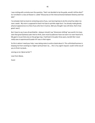 46	
  
	
  
I	
  was	
  sizzling	
  with	
  curiosity	
  over	
  the	
  question,	
  “Had	
  I	
  not	
  decided	
  to	
  tip	
  the	
  guide,	
  would	
  I	
  still	
  be	
  alive?”	
  
So	
  I	
  enrolled	
  in	
  a	
  class	
  at	
  Heaven	
  U.	
  called	
  “Discourses	
  on	
  the	
  Interconnection	
  between	
  Destiny	
  and	
  Free	
  
Will.”	
  	
  
I’ve	
  already	
  tried	
  my	
  hand	
  at	
  contacting	
  some	
  of	
  you.	
  Just	
  learning	
  how	
  to	
  do	
  this	
  email	
  has	
  taken	
  me	
  
over	
  a	
  week.	
  	
  My	
  mom	
  is	
  supposed	
  to	
  teach	
  me	
  how	
  to	
  sprinkle	
  angel	
  dust.	
  I’ve	
  already	
  made	
  ghostly	
  
physical	
  appearances	
  to	
  a	
  few	
  of	
  you	
  who	
  live	
  in	
  Cuenca.	
  (Bet	
  you	
  thought	
  I	
  was	
  still	
  alive;	
  that’s	
  how	
  
good	
  I	
  was!)	
  	
  
But	
  I	
  have	
  to	
  say	
  it	
  was	
  all	
  worthwhile—dying	
  or	
  should	
  I	
  say	
  “dimension	
  shifting”	
  was	
  worth	
  it	
  to	
  have	
  
seen	
  that	
  great	
  Quilotoa	
  Lake!	
  And	
  to	
  think,	
  even	
  most	
  Ecuadorians	
  have	
  not	
  seen	
  it	
  or	
  even	
  heard	
  of	
  it.	
  
My	
  goal	
  is	
  to	
  put	
  that	
  area	
  on	
  the	
  gringo	
  map.	
  I	
  had	
  lived	
  in	
  Ecuador	
  three	
  years,	
  but	
  felt	
  like	
  I	
  never	
  
really	
  saw	
  or	
  experienced	
  Ecuador	
  till	
  I	
  was	
  in	
  that	
  region.	
  	
  
So	
  this	
  is	
  where	
  I	
  need	
  your	
  help.	
  I	
  was	
  taking	
  notes	
  to	
  write	
  a	
  book	
  about	
  it.	
  This	
  unfinished	
  business	
  is	
  
keeping	
  me	
  from	
  evolving	
  to	
  a	
  higher	
  spiritual	
  level.	
  So…..	
  this	
  is	
  my	
  urgent	
  request:	
  could	
  I	
  enlist	
  any	
  of	
  
you	
  to	
  finish	
  my	
  book…	
  
serving	
  as	
  my	
  “ghost	
  writer”?	
  
Love	
  from	
  Above,	
  
Susan	
  

 