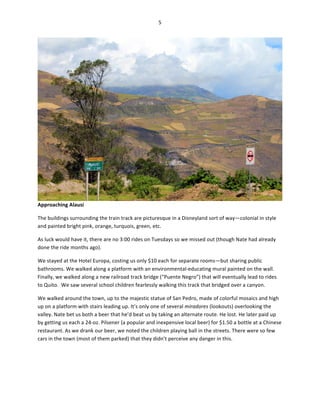 5	
  
	
  

Approaching	
  Alausí	
  
The	
  buildings	
  surrounding	
  the	
  train	
  track	
  are	
  picturesque	
  in	
  a	
  Disneyland	
  sort	
  of	
  way—colonial	
  in	
  style	
  
and	
  painted	
  bright	
  pink,	
  orange,	
  turquois,	
  green,	
  etc.	
  	
  
As	
  luck	
  would	
  have	
  it,	
  there	
  are	
  no	
  3:00	
  rides	
  on	
  Tuesdays	
  so	
  we	
  missed	
  out	
  (though	
  Nate	
  had	
  already	
  
done	
  the	
  ride	
  months	
  ago).	
  	
  
We	
  stayed	
  at	
  the	
  Hotel	
  Europa,	
  costing	
  us	
  only	
  $10	
  each	
  for	
  separate	
  rooms—but	
  sharing	
  public	
  
bathrooms.	
  We	
  walked	
  along	
  a	
  platform	
  with	
  an	
  environmental-­‐educating	
  mural	
  painted	
  on	
  the	
  wall.	
  
Finally,	
  we	
  walked	
  along	
  a	
  new	
  railroad	
  track	
  bridge	
  (“Puente	
  Negro”)	
  that	
  will	
  eventually	
  lead	
  to	
  rides	
  
to	
  Quito.	
  	
  We	
  saw	
  several	
  school	
  children	
  fearlessly	
  walking	
  this	
  track	
  that	
  bridged	
  over	
  a	
  canyon.	
  	
  
We	
  walked	
  around	
  the	
  town,	
  up	
  to	
  the	
  majestic	
  statue	
  of	
  San	
  Pedro,	
  made	
  of	
  colorful	
  mosaics	
  and	
  high	
  
up	
  on	
  a	
  platform	
  with	
  stairs	
  leading	
  up.	
  It’s	
  only	
  one	
  of	
  several	
  miradores	
  (lookouts)	
  overlooking	
  the	
  
valley.	
  Nate	
  bet	
  us	
  both	
  a	
  beer	
  that	
  he’d	
  beat	
  us	
  by	
  taking	
  an	
  alternate	
  route.	
  He	
  lost.	
  He	
  later	
  paid	
  up	
  
by	
  getting	
  us	
  each	
  a	
  24-­‐oz.	
  Pilsener	
  (a	
  popular	
  and	
  inexpensive	
  local	
  beer)	
  for	
  $1.50	
  a	
  bottle	
  at	
  a	
  Chinese	
  
restaurant.	
  As	
  we	
  drank	
  our	
  beer,	
  we	
  noted	
  the	
  children	
  playing	
  ball	
  in	
  the	
  streets.	
  There	
  were	
  so	
  few	
  
cars	
  in	
  the	
  town	
  (most	
  of	
  them	
  parked)	
  that	
  they	
  didn’t	
  perceive	
  any	
  danger	
  in	
  this.	
  	
  

 