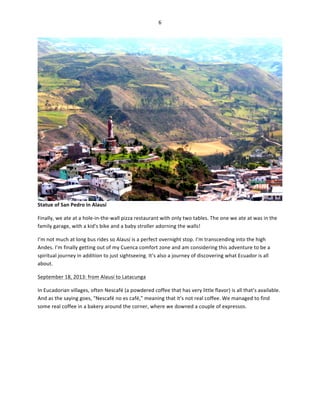 6	
  
	
  

Statue	
  of	
  San	
  Pedro	
  in	
  Alausí	
  
Finally,	
  we	
  ate	
  at	
  a	
  hole-­‐in-­‐the-­‐wall	
  pizza	
  restaurant	
  with	
  only	
  two	
  tables.	
  The	
  one	
  we	
  ate	
  at	
  was	
  in	
  the	
  
family	
  garage,	
  with	
  a	
  kid’s	
  bike	
  and	
  a	
  baby	
  stroller	
  adorning	
  the	
  walls!	
  	
  
I’m	
  not	
  much	
  at	
  long	
  bus	
  rides	
  so	
  Alausí	
  is	
  a	
  perfect	
  overnight	
  stop.	
  I’m	
  transcending	
  into	
  the	
  high	
  
Andes.	
  I’m	
  finally	
  getting	
  out	
  of	
  my	
  Cuenca	
  comfort	
  zone	
  and	
  am	
  considering	
  this	
  adventure	
  to	
  be	
  a	
  
spiritual	
  journey	
  in	
  addition	
  to	
  just	
  sightseeing.	
  It’s	
  also	
  a	
  journey	
  of	
  discovering	
  what	
  Ecuador	
  is	
  all	
  
about.	
  
September	
  18,	
  2013:	
  from	
  Alausí	
  to	
  Latacunga	
  
In	
  Eucadorian	
  villages,	
  often	
  Nescafé	
  (a	
  powdered	
  coffee	
  that	
  has	
  very	
  little	
  flavor)	
  is	
  all	
  that’s	
  available.	
  
And	
  as	
  the	
  saying	
  goes,	
  “Nescafé	
  no	
  es	
  café,”	
  meaning	
  that	
  it’s	
  not	
  real	
  coffee.	
  We	
  managed	
  to	
  find	
  
some	
  real	
  coffee	
  in	
  a	
  bakery	
  around	
  the	
  corner,	
  where	
  we	
  downed	
  a	
  couple	
  of	
  expressos.	
  	
  

 