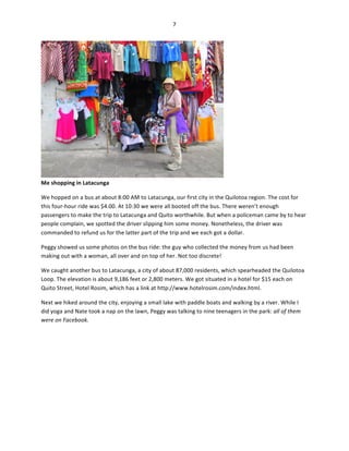 7	
  
	
  

Me	
  shopping	
  in	
  Latacunga	
  

	
  

We	
  hopped	
  on	
  a	
  bus	
  at	
  about	
  8:00	
  AM	
  to	
  Latacunga,	
  our	
  first	
  city	
  in	
  the	
  Quilotoa	
  region.	
  The	
  cost	
  for	
  
this	
  four-­‐hour	
  ride	
  was	
  $4.00.	
  At	
  10:30	
  we	
  were	
  all	
  booted	
  off	
  the	
  bus.	
  There	
  weren’t	
  enough	
  
passengers	
  to	
  make	
  the	
  trip	
  to	
  Latacunga	
  and	
  Quito	
  worthwhile.	
  But	
  when	
  a	
  policeman	
  came	
  by	
  to	
  hear	
  
people	
  complain,	
  we	
  spotted	
  the	
  driver	
  slipping	
  him	
  some	
  money.	
  Nonetheless,	
  the	
  driver	
  was	
  
commanded	
  to	
  refund	
  us	
  for	
  the	
  latter	
  part	
  of	
  the	
  trip	
  and	
  we	
  each	
  got	
  a	
  dollar.	
  
Peggy	
  showed	
  us	
  some	
  photos	
  on	
  the	
  bus	
  ride:	
  the	
  guy	
  who	
  collected	
  the	
  money	
  from	
  us	
  had	
  been	
  
making	
  out	
  with	
  a	
  woman,	
  all	
  over	
  and	
  on	
  top	
  of	
  her.	
  Not	
  too	
  discrete!	
  	
  
We	
  caught	
  another	
  bus	
  to	
  Latacunga,	
  a	
  city	
  of	
  about	
  87,000	
  residents,	
  which	
  spearheaded	
  the	
  Quilotoa	
  
Loop.	
  The	
  elevation	
  is	
  about	
  9,186	
  feet	
  or	
  2,800	
  meters.	
  We	
  got	
  situated	
  in	
  a	
  hotel	
  for	
  $15	
  each	
  on	
  
Quito	
  Street,	
  Hotel	
  Rosim,	
  which	
  has	
  a	
  link	
  at	
  http://www.hotelrosim.com/index.html.	
  
Next	
  we	
  hiked	
  around	
  the	
  city,	
  enjoying	
  a	
  small	
  lake	
  with	
  paddle	
  boats	
  and	
  walking	
  by	
  a	
  river.	
  While	
  I	
  
did	
  yoga	
  and	
  Nate	
  took	
  a	
  nap	
  on	
  the	
  lawn,	
  Peggy	
  was	
  talking	
  to	
  nine	
  teenagers	
  in	
  the	
  park:	
  all	
  of	
  them	
  
were	
  on	
  Facebook.	
  	
  

 