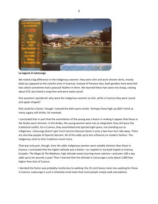 8	
  
	
  

La	
  Laguna	
  in	
  Latacunga	
  

	
  

We	
  noted	
  a	
  big	
  difference	
  in	
  the	
  indigenous	
  women:	
  they	
  were	
  slim	
  and	
  wore	
  shorter	
  skirts,	
  mostly	
  
black	
  (as	
  opposed	
  to	
  the	
  colorful	
  ones	
  in	
  Cuenca).	
  Instead	
  of	
  Panama	
  hats,	
  both	
  genders	
  here	
  wore	
  felt	
  
hats	
  which	
  sometimes	
  had	
  a	
  peacock	
  feather	
  in	
  them.	
  We	
  learned	
  these	
  hats	
  were	
  not	
  cheap,	
  costing	
  
about	
  $75,	
  but	
  lasted	
  a	
  long	
  time	
  and	
  were	
  water-­‐proof.	
  	
  
One	
  question	
  I	
  pondered:	
  why	
  were	
  the	
  indigenous	
  women	
  so	
  slim,	
  while	
  in	
  Cuenca	
  they	
  were	
  round	
  
and	
  apple-­‐shaped?	
  	
  
Diet	
  could	
  be	
  a	
  factor,	
  though	
  I	
  noticed	
  the	
  diets	
  were	
  similar.	
  Perhaps	
  those	
  high	
  up	
  didn’t	
  drink	
  as	
  
many	
  sugary	
  soft	
  drinks,	
  for	
  example.	
  	
  
I	
  concluded	
  that	
  in	
  part	
  that	
  the	
  assimilation	
  of	
  the	
  young	
  was	
  a	
  factor	
  in	
  making	
  it	
  appear	
  that	
  those	
  in	
  
the	
  Andes	
  were	
  slimmer:	
  in	
  the	
  Andes,	
  the	
  young	
  women	
  were	
  not	
  as	
  integrated:	
  they	
  still	
  wore	
  the	
  
traditional	
  outfits.	
  So	
  in	
  Cuenca,	
  they	
  assimilated	
  and	
  sported	
  tight	
  jeans,	
  not	
  standing	
  out	
  as	
  
indigenous.	
  Latacunga	
  doesn’t	
  get	
  much	
  tourism	
  because	
  Quito	
  is	
  only	
  a	
  two-­‐hour	
  bus	
  ride	
  away.	
  There	
  
are	
  also	
  few	
  people	
  of	
  Spanish	
  descent.	
  All	
  of	
  this	
  adds	
  up	
  to	
  less	
  influence	
  on	
  modern	
  fashion.	
  The	
  
indigenous	
  stick	
  to	
  their	
  traditions	
  much	
  more.	
  	
  
That	
  was	
  only	
  part,	
  though.	
  Even	
  the	
  older	
  indigenous	
  women	
  were	
  notably	
  slimmer	
  than	
  those	
  in	
  
Cuenca.	
  I	
  concluded	
  that	
  the	
  higher	
  altitude	
  was	
  a	
  factor—as	
  I	
  explain	
  in	
  my	
  book	
  Expats	
  in	
  Cuenca,	
  
Ecuador:	
  The	
  Magic	
  &	
  The	
  Madness,	
  high	
  altitude	
  means	
  burning	
  more	
  calories—and	
  even	
  100	
  a	
  day	
  
adds	
  up	
  to	
  ten	
  pounds	
  a	
  year!	
  Then	
  I	
  learned	
  that	
  the	
  altitude	
  in	
  Latucunga	
  is	
  only	
  about	
  1,000	
  feet	
  
higher	
  than	
  that	
  of	
  Cuenca.	
  	
  
I	
  decided	
  the	
  factor	
  was	
  probably	
  mostly	
  due	
  to	
  walking:	
  the	
  25-­‐cent	
  buses	
  mean	
  less	
  walking	
  for	
  those	
  
in	
  Cuenca.	
  Latacunga	
  is	
  such	
  a	
  relatively	
  small	
  town	
  that	
  most	
  people	
  simply	
  walk	
  everywhere.	
  

 