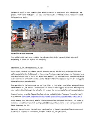 9	
  
	
  
We	
  went	
  in	
  search	
  of	
  some	
  dark	
  chocolate,	
  which	
  took	
  about	
  an	
  hour	
  to	
  find,	
  after	
  asking	
  quite	
  a	
  few	
  
people.	
  Finally	
  we	
  stocked	
  up	
  on	
  a	
  few	
  large	
  bars,	
  knowing	
  this	
  could	
  be	
  our	
  last	
  chance	
  as	
  we	
  headed	
  
higher	
  up	
  in	
  the	
  Andes.	
  	
  

Me	
  walking	
  around	
  Latacunga	
  

	
  

This	
  will	
  be	
  my	
  last	
  night	
  before	
  tackling	
  the	
  unknown	
  of	
  the	
  Andes	
  highlands.	
  I	
  have	
  a	
  sense	
  of	
  
foreboding,	
  as	
  well	
  as	
  the	
  mystical	
  and	
  intriguing.	
  
	
  
September	
  19,	
  2013:	
  from	
  Latacunga	
  to	
  Tigua	
  
As	
  we	
  hit	
  the	
  streets	
  at	
  7:30	
  AM	
  we	
  realized	
  chocolate	
  was	
  not	
  the	
  only	
  thing	
  that	
  was	
  scarce—real	
  
coffee	
  was	
  also	
  hard	
  to	
  find	
  this	
  early	
  in	
  the	
  morning.	
  People	
  were	
  getting	
  haircuts	
  and	
  the	
  streets	
  were	
  
alive	
  with	
  children	
  going	
  to	
  school.	
  But	
  where	
  could	
  we	
  find	
  a	
  cup	
  of	
  coffee?	
  Funny	
  how	
  so	
  many	
  people	
  
in	
  Ecuador,	
  known	
  for	
  its	
  coffee	
  and	
  chocolate,	
  didn’t	
  relish	
  their	
  most	
  popular	
  exports.	
  We	
  finally	
  got	
  a	
  
cup	
  at	
  a	
  hotel	
  that	
  opened	
  at	
  8:00.	
  	
  
Next	
  we	
  walked	
  to	
  the	
  bus	
  terminal	
  and	
  got	
  $1.00	
  tickets	
  to	
  Tigua,	
  a	
  very	
  small	
  village	
  with	
  an	
  elevation	
  
of	
  11,482	
  feet	
  or	
  3,500	
  meters.	
  A	
  three-­‐day-­‐old	
  calf	
  joined	
  us	
  in	
  the	
  luggage	
  department.	
  An	
  indigenous	
  
man	
  explained	
  that	
  he	
  bought	
  the	
  fellow	
  for	
  $45	
  because	
  the	
  newborn	
  calf	
  of	
  one	
  of	
  his	
  cows	
  had	
  died.	
  	
  
In	
  about	
  hour	
  we	
  arrived	
  at	
  Tigua	
  and	
  walked	
  with	
  our	
  backpacks	
  to	
  the	
  Posada	
  de	
  Tigua,	
  where	
  we’d	
  
stay	
  the	
  night.	
  http://www.amigosdelasaps.org/content/la-­‐posada-­‐de-­‐tigua/edrACEFFE65E00E0AF34	
  	
  
While	
  walking	
  along	
  the	
  freeway,	
  a	
  fierce	
  Andean	
  wind	
  blew	
  me	
  completely	
  horizontal!	
  I	
  had	
  grown	
  up	
  
in	
  Indiana	
  where	
  the	
  winter	
  winds	
  could	
  go	
  up	
  to	
  50	
  miles-­‐per-­‐hour,	
  and	
  I’d	
  never,	
  ever	
  experienced	
  
being	
  blown	
  over	
  like	
  this.	
  	
  
Extremely	
  alarmed,	
  I	
  noted	
  that	
  had	
  I	
  been	
  standing	
  a	
  foot	
  to	
  the	
  right,	
  I	
  would’ve	
  fallen	
  enough	
  that	
  I	
  
surely	
  would	
  have	
  broken	
  some	
  bones,	
  if	
  not	
  my	
  neck!	
  In	
  fact,	
  I	
  may	
  have	
  died.	
  	
  

 