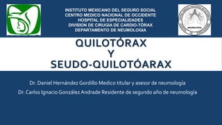 QUILOTÓRAX
Y
SEUDO-QUILOTÓARAX
INSTITUTO MEXICANO DEL SEGURO SOCIAL
CENTRO MEDICO NACIONAL DE OCCIDENTE
HOSPITAL DE ESPECIALIDADES
DIVISION DE CIRUGIA DE CARDIO-TÓRAX
DEPARTAMENTO DE NEUMOLOGIA
Dr. Daniel Hernández Gordillo Medico titular y asesor de neumología
Dr. Carlos Ignacio GonzálezAndrade Residente de segundo año de neumología
 