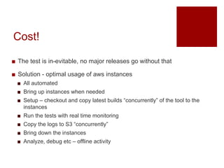 Cost!
? The test is in-evitable, no major releases go without that
? Solution - optimal usage of aws instances
? All automated
? Bring up instances when needed
? Setup C checkout and copy latest builds concurrently of the tool to the
instances
? Run the tests with real time monitoring
? Copy the logs to S3 concurrently
? Bring down the instances
? Analyze, debug etc C offline activity
 