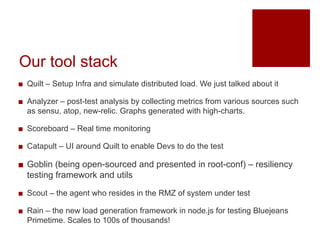 Our tool stack
? Quilt C Setup Infra and simulate distributed load. We just talked about it
? Analyzer C post-test analysis by collecting metrics from various sources such
as sensu, atop, new-relic. Graphs generated with high-charts.
? Scoreboard C Real time monitoring
? Catapult C UI around Quilt to enable Devs to do the test
? Goblin (being open-sourced and presented in root-conf) C resiliency
testing framework and utils
? Scout C the agent who resides in the RMZ of system under test
? Rain C the new load generation framework in node.js for testing Bluejeans
Primetime. Scales to 100s of thousands!
 
