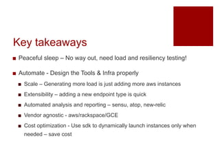 Key takeaways
? Peaceful sleep C No way out, need load and resiliency testing!
? Automate - Design the Tools & Infra properly
? Scale C Generating more load is just adding more aws instances
? Extensibility C adding a new endpoint type is quick
? Automated analysis and reporting C sensu, atop, new-relic
? Vendor agnostic - aws/rackspace/GCE
? Cost optimization - Use sdk to dynamically launch instances only when
needed C save cost
 