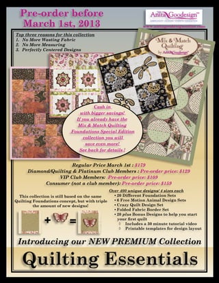 Pre-order before                                                                                      TM




  March 1st, 2013
                                                                  EMBROIDERY DESIGNS • EVENTS • EDUCATION

                                                              www.anitagoodesignonline.com

Top three reasons for this collection
1.	 No More Wasting Fabric
2.	 No More Measuring
3.	 Perfectly Centered Designs                                                                  TM




                                      Cash in
                               with bigger savings!
                             If you already have the
                              Mix & Match Quilting
                           Foundations Special Edition
                                 collection you will
                                  save even more!
                              See back for details !


                       Regular Price March 1st : $179
      Diamond/Quilting & Platinum Club Members : Pre-order price: $129
                 VIP Club Members: Pre-order price: $109
            Consumer (not a club member): Pre-order price: $159
                                              Over 400 unique designs/ 4 sizes each
  This collection is still based on the same    •	20 Different Foundation Sets
Quilting Foundations concept, but with triple   •	6 Free Motion Animal Design Sets
         the amount of new designs!             •	Crazy Quilt Design Set
                                                •	Folded Fabric Border Set
                                                •	20 plus Bonus Designs to help you start

              +           =                       your first quilt
                                                   ◊	 Includes a 30 minute tutorial video
                                                   ◊	 Printable templates for design layout


 Introducing our NEW PREMIUM Collection
 