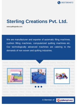 08373904872




    Sterling Creations Pvt. Ltd.
    www.quiltingindia.com




Polyfill Quilting Specialists Home Furnishing Products Computerized Multi-Needle Quilting
Machines are manufacturer Needle Quilting Machine Roll to filing machines,
    We Computerized Single and exporter of automatic Roll Quilting Embroidery
Machines     Non   Woven       Machinery     Cushion    Tacking      Machine      Mattress    Making
    cushion filling machines, computerized quilting machines etc.
Machines     Pillow    Filling     Machines      Bed     Quilt       Filling     Machinery     Foam
    Our technologically advanced machines are catering to the
Machinery Polyfill Quilting Specialists Home Furnishing Products Computerized Multi-
Needle Quilting of non woven and quilting industries.
    demands Machines Computerized Single Needle Quilting Machine Roll to Roll
Quilting Embroidery Machines Non Woven Machinery Cushion Tacking Machine Mattress
Making     Machines   Pillow     Filling   Machines    Bed   Quilt     Filling    Machinery    Foam
Machinery Polyfill Quilting Specialists Home Furnishing Products Computerized Multi-
Needle Quilting Machines Computerized Single Needle Quilting Machine Roll to Roll
Quilting Embroidery Machines Non Woven Machinery Cushion Tacking Machine Mattress
Making     Machines   Pillow     Filling   Machines    Bed   Quilt     Filling    Machinery    Foam
Machinery Polyfill Quilting Specialists Home Furnishing Products Computerized Multi-
Needle Quilting Machines Computerized Single Needle Quilting Machine Roll to Roll
Quilting Embroidery Machines Non Woven Machinery Cushion Tacking Machine Mattress
Making     Machines   Pillow     Filling   Machines    Bed   Quilt     Filling    Machinery    Foam
Machinery Polyfill Quilting Specialists Home Furnishing Products Computerized Multi-
Needle Quilting Machines Computerized Single Needle Quilting Machine Roll to Roll
Quilting Embroidery Machines Non Woven Machinery Cushion Tacking Machine Mattress
Making     Machines   Pillow     Filling   Machines    Bed   Quilt     Filling    Machinery    Foam
Machinery Polyfill Quilting Specialists Home Furnishing Products Computerized Multi-

                                                       A Member of
 