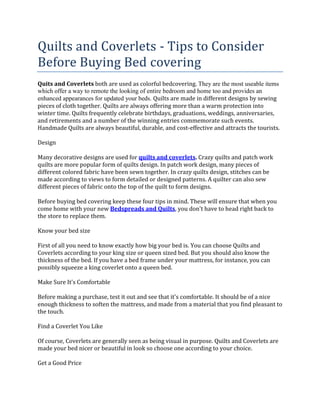 Quilts and Coverlets - Tips to Consider
Before Buying Bed covering
Quits and Coverlets both are used as colorful bedcovering. They are the most useable items
which offer a way to remote the looking of entire bedroom and home too and provides an
enhanced appearances for updated your beds. Quilts are made in different designs by sewing
pieces of cloth together. Quilts are always offering more than a warm protection into
winter time. Quilts frequently celebrate birthdays, graduations, weddings, anniversaries,
and retirements and a number of the winning entries commemorate such events.
Handmade Quilts are always beautiful, durable, and cost-effective and attracts the tourists.

Design

Many decorative designs are used for quilts and coverlets. Crazy quilts and patch work
quilts are more popular form of quilts design. In patch work design, many pieces of
different colored fabric have been sewn together. In crazy quilts design, stitches can be
made according to views to form detailed or designed patterns. A quilter can also sew
different pieces of fabric onto the top of the quilt to form designs.

Before buying bed covering keep these four tips in mind. These will ensure that when you
come home with your new Bedspreads and Quilts, you don't have to head right back to
the store to replace them.

Know your bed size

First of all you need to know exactly how big your bed is. You can choose Quilts and
Coverlets according to your king size or queen sized bed. But you should also know the
thickness of the bed. If you have a bed frame under your mattress, for instance, you can
possibly squeeze a king coverlet onto a queen bed.

Make Sure It's Comfortable

Before making a purchase, test it out and see that it's comfortable. It should be of a nice
enough thickness to soften the mattress, and made from a material that you find pleasant to
the touch.

Find a Coverlet You Like

Of course, Coverlets are generally seen as being visual in purpose. Quilts and Coverlets are
made your bed nicer or beautiful in look so choose one according to your choice.

Get a Good Price
 
