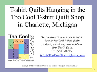 1
You are more than welcome to call us
here at Too Cool T-shirt Quilts  
with any questions you have about  
your T-shirt Quilt.	

517-541-8225	

info@TooCoolT-shirtQuilts.com
	

Copyright 2014 Too Cool T-shirt Quilts Inc and Too Cool T-shirt Quilts International LLC
T-shirt Quilts Hanging in the  
Too Cool T-shirt Quilt Shop  
in Charlotte, Michigan
 