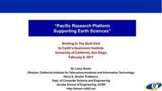 “Pacific Research Platform
Supporting Earth Sciences”
Briefing to The Quilt Visit
to Calit2’s Qualcomm Institute
University of California, San Diego
February 8, 2017
Dr. Larry Smarr
Director, California Institute for Telecommunications and Information Technology
Harry E. Gruber Professor,
Dept. of Computer Science and Engineering
Jacobs School of Engineering, UCSD
http://lsmarr.calit2.net
1
 