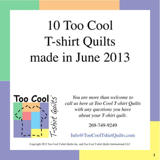 You are more than welcome to
call us here at Too Cool T-shirt Quilts
with any questions you have
about your T-shirt quilt.
269-749-9249
Info@TooCoolTshirtQuilts.com
Too Cool
T-shirtQuilts
TM
10 Too Cool
T-shirt Quilts
made in June 2013
Copyright 2013 Too Cool T-shirt Quilts Inc. and Too Cool T-shirt Quilts International LLC
 