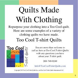 Quilts Made
With Clothing

Repurpose your clothing into a Too Cool quilt.
Here are some examples of a variety of
clothing quilts we have made.

Too Cool T-shirt Quilts

You are more than welcome to
call us here at Too Cool T-shirt Quilts
with any questions you have
about your T-shirt quilt.
269-749-9249
Info@TooCoolTshirtQuilts.com
Copyright 2013 Too Cool T-shirt Quilts Inc. and Too Cool T-shirt Quilts International LLC



 
