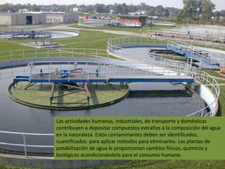 Las actividades humanas, industriales, de transporte y domésticas
contribuyen a depositar compuestos extraños a la composición del agua
en la naturaleza. Estos contaminantes deben ser identificados,
cuantificados para aplicar métodos para eliminarlos. Las plantas de
potabilización de agua le proporcionan cambios físicos, químicos y
biológicos acondicionándola para el consumo humano.
 