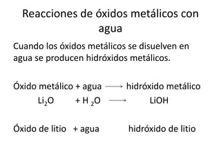 Reacciones de óxidos metálicos con
agua
Cuando los óxidos metálicos se disuelven en
agua se producen hidróxidos metálicos.
Óxido metálico + agua hidróxido metálico
Li2O + H 2O LiOH
Óxido de litio + agua hidróxido de litio
 