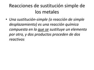 Reacciones de sustitución simple de
los metales
• Una sustitución-simple (o reacción de simple
desplazamiento) es una reacción química
compuesta en la que se sustituye un elemento
por otro, y dos productos proceden de dos
reactivos
 