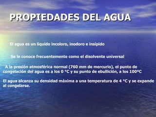 PROPIEDADES DEL AGUA   El agua es un líquido incoloro, inodoro e insípido  A la presión atmosférica normal (760 mm de mercurio), el punto de congelación del agua es a los 0 °C y su punto de ebullición, a los 100ºC El agua alcanza su densidad máxima a una temperatura de 4 °C y se expande al congelarse.  Se le conoce frecuentemente como el disolvente universal   