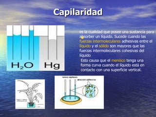 Capilaridad   es la cualidad que posee una sustancia para absorber un líquido. Sucede cuando las  fuerzas intermoleculares  adhesivas entre el  líquido  y el  sólido  son mayores que las fuerzas intermoleculares cohesivas del líquido  Esto causa que el  menisco  tenga una forma curva cuando el líquido está en contacto con una superficie vertical.  