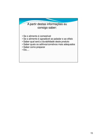 A partir destas informações eu
              consigo saber:

• Se o alimento é comestível
• Se o alimento é agradável ao paladar e ao olfato
• Saber qual será a durabilidade deste produto
• Saber quais os aditivos/corretivos mais adequados
• Saber como preparar
• Etc....




                                                      15
 