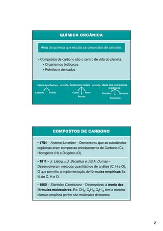 QUÍMICA ORGÂNICA


    Área da química que estuda os compostos de carbono.


  • Compostos de carbono são o centro de vida do planeta.
      • Organismos biológicos
      • Petróleo e derivados



 Idade das Pedras       Idade dos metais      Idade dos compostos
                                                   orgânicos
Lascada   Polida         Cobre      Ferro     Petróleo      Genética
                               Bronze
                                                     Polímeros




             COMPOSTOS DE CARBONO

 • 1784 – Antoine Lavoisier – Demonstrou que as substâncias
 orgânicas eram compostas principalmente de Carbono (C),
 Hidrogênio (H) e Oxigênio (O).

 • 1811 – J. Liebig, J.J. Berzelius e J.B.A. Dumas –
 Desenvolveram métodos quantitativos de análise (C, H e O).
 O que permitiu a implementação de fórmulas empíricas Ex:
 % de C, H e O.

 • 1860 – Stanislao Cannizzaro – Desenvolveu a teoria das
 fórmulas moleculares. Ex: CH2, C2H4, C5H10 tem a mesma
          moleculares.
 fórmula empírica porém são moléculas diferentes.




                                                                       2
 
