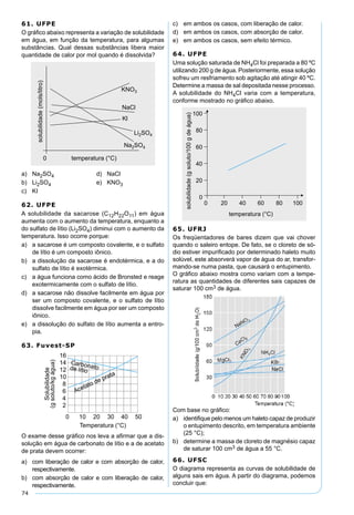 74
61. UFPE
O gráﬁco abaixo representa a variação de solubilidade
em água, em função da temperatura, para algumas
substâncias. Qual dessas substâncias libera maior
quantidade de calor por mol quando é dissolvida?
a) Na2SO4 d) NaCl
b) Li2SO4 e) KNO3
c) KI
62. UFPE
A solubilidade da sacarose (C12H22O11) em água
aumenta com o aumento da temperatura, enquanto a
do sulfato de lítio (Li2SO4) diminui com o aumento da
temperatura. Isso ocorre porque:
a) a sacarose é um composto covalente, e o sulfato
de lítio é um composto iônico.
b) a dissolução da sacarose é endotérmica, e a do
sulfato de lítio é exotérmica.
c) a água funciona como ácido de Bronsted e reage
exotermicamente com o sulfato de lítio.
d) a sacarose não dissolve facilmente em água por
ser um composto covalente, e o sulfato de lítio
dissolve facilmente em água por ser um composto
iônico.
e) a dissolução do sulfato de lítio aumenta a entro-
pia.
63. Fuvest-SP
O exame desse gráﬁco nos leva a aﬁrmar que a dis-
solução em água de carbonato de lítio e a de acetato
de prata devem ocorrer:
a) com liberação de calor e com absorção de calor,
respectivamente.
b) com absorção de calor e com liberação de calor,
respectivamente.
c) em ambos os casos, com liberação de calor.
d) em ambos os casos, com absorção de calor.
e) em ambos os casos, sem efeito térmico.
64. UFPE
Uma solução saturada de NH4Cl foi preparada a 80 ºC
utilizando 200 g de água. Posteriormente, essa solução
sofreu um resfriamento sob agitação até atingir 40 ºC.
Determine a massa de sal depositada nesse processo.
A solubilidade do NH4Cl varia com a temperatura,
conforme mostrado no gráﬁco abaixo.
65. UFRJ
Os freqüentadores de bares dizem que vai chover
quando o saleiro entope. De fato, se o cloreto de só-
dio estiver impuriﬁcado por determinado haleto muito
solúvel, este absorverá vapor de água do ar, transfor-
mando-se numa pasta, que causará o entupimento.
O gráﬁco abaixo mostra como variam com a tempe-
ratura as quantidades de diferentes sais capazes de
saturar 100 cm3 de água.
Com base no gráﬁco:
a) identiﬁque pelo menos um haleto capaz de produzir
o entupimento descrito, em temperatura ambiente
(25 °C);
b) determine a massa de cloreto de magnésio capaz
de saturar 100 cm3 de água a 55 °C.
66. UFSC
O diagrama representa as curvas de solubilidade de
alguns sais em água. A partir do diagrama, podemos
concluir que:
 