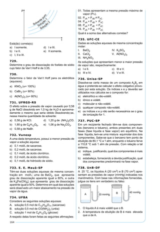 164
Está(ão) correta(s):
a) I somente. d) I e III.
b) I e II. e) II somente.
c) I, II e III.
729.
Determine o grau de dissociação do fosfato de sódio
cujo fator de Van’t Hoff é de 3,55.
730.
Determine o fator de Van’t Hoff para os eletrólitos
(aquosos).
a) KNO3 (α= 100%)
b) CaBr2 (α= 90%)
c) Al(NO3)3 (α= 80%)
731. UFRGS-RS
O efeito sobre a pressão de vapor causado por 0,58
g de NaCl dissolvido em 1,0 kg de H2O é aproxima-
damente o mesmo que seria obtido dissolvendo-se,
nessa mesma quantidade de solvente:
a) 0,58 g de KCl. d) 1,20 g de (NH2)2CO.
b) 1,80 g de C6H12O6. e) 1,06 g de Na2CO3.
c) 0,58 g de NaBr.
732. Vunesp
A uma dada temperatura, possui a menor pressão de
vapor a solução aquosa:
a) 0,1 mol/L de sacarose.
b) 0,2 mol/L de sacarose.
c) 0,1 mol/L de ácido clorídrico.
d) 0,2 mol/L de ácido clorídrico.
e) 0,1 mol/L de hidróxido de sódio.
733. E. E. Mauá-SP
Têm-se duas soluções aquosas de mesma concen-
tração em mol/L; uma de BaCl2, que apresenta
grau de dissociação aparente igual a 80%, e outra
de K3[Fe(CN)6], que apresenta grau de dissociação
aparente igual a 50%. Determine em qual das soluções
será observado um maior abaixamento na pressão de
vapor da água.
734. UFBA
Considere as seguintes soluções aquosas:
A. solução 0,5 mol de C12H22O11 (sacarose)
B. solução 0,5 mol de CO(NH2)2 (uréia)
C. solução 1 mol de C6H12O6 (glicose)
A respeito delas foram feitas as seguintes aﬁrmações:
01. Todas apresentam a mesma pressão máxima de
vapor (Pυ).
02. PvA = PvB ≠ PvC
04. PvA = PvB > PvC
08. PvA = PvB < PvC
16. PvA > PvB > PvC
Qual é a soma das alternativas corretas?
735. UFC-CE
Dadas as soluções aquosas de mesma concentração
molar:
I. BaCl2 IV. K2SO4
II. CaCl2 V. Al(NO3)3
III. NH4NO3
As soluções que apresentam menor e maior pressão
de vapor são, respectivamente:
a) I e II. c) III e V.
b) III e IV. d) V e III.
736. Unisa-SP
Dissolve-se certa massa de um composto AxBy em
água e pretende-se calcular o efeito coligativo provo-
cado por esta solução. Os índices x e y deverão ser
utilizados nos cálculos se o composto for:
a) eletrolítico e não-volátil.
b) iônico e volátil.
c) molecular e não-volátil.
d) qualquer composto não-volátil.
e) os índices x e y não serão necessários se o grau
de ionização for 1.
737. PUC-SP
Em um recipiente fechado têm-se dois componen-
tes (benzeno e tolueno), ambos presentes em duas
fases (fase líquida e fase vapor) em equilíbrio. Na
fase líquida, tem-se uma mistura equimolar dos dois
componentes. Sabe-se que o benzeno tem ponto de
ebulição de 80,1 °C a 1 atm, enquanto o tolueno ferve
a 110,8 °C sob 1 atm de pressão. Com relação a tal
sistema,
a) indique, justiﬁcando, qual dos componentes é mais
volátil;
b) estabeleça, fornecendo a devida justiﬁcação, qual
dos componentes predominará na fase vapor.
738. UnB-DF
A 25 °C, os líquidos A (20 cm3) e B (70 cm3) apre-
sentam as pressões de vapor (mmHg) indicadas nos
manômetros. Com base nas informações fornecidas,
julgue os itens em verdadeiro ou falso:
1. O líquido A é mais volátil que o B.
2. A temperatura de ebulição de B é mais elevada
que a de A.
 